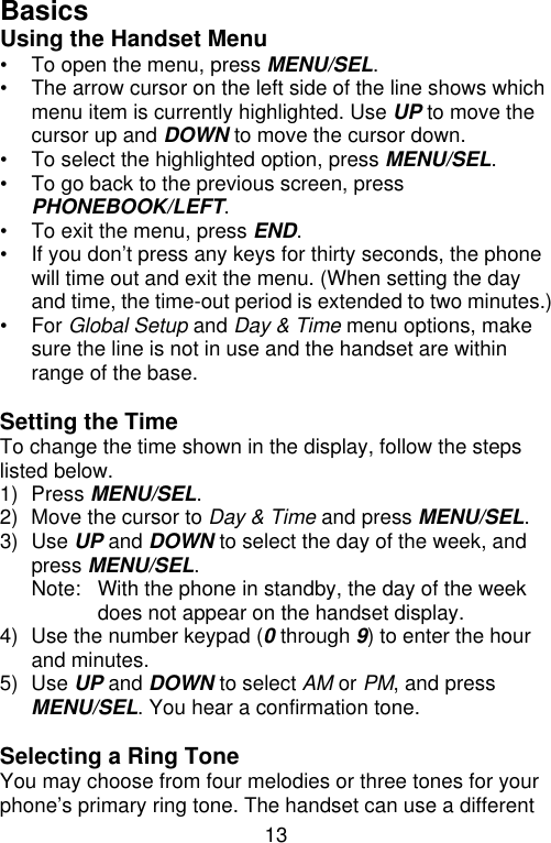 13  Basics Using the Handset Menu • To open the menu, press MENU/SEL. • The arrow cursor on the left side of the line shows which menu item is currently highlighted. Use UP to move the cursor up and DOWN to move the cursor down. • To select the highlighted option, press MENU/SEL. • To go back to the previous screen, press PHONEBOOK/LEFT. • To exit the menu, press END. • If you don’t press any keys for thirty seconds, the phone will time out and exit the menu. (When setting the day and time, the time-out period is extended to two minutes.) • For Global Setup and Day &amp; Time menu options, make sure the line is not in use and the handset are within range of the base.  Setting the Time To change the time shown in the display, follow the steps listed below. 1) Press MENU/SEL. 2) Move the cursor to Day &amp; Time and press MENU/SEL. 3) Use UP and DOWN to select the day of the week, and press MENU/SEL. Note: With the phone in standby, the day of the week does not appear on the handset display. 4) Use the number keypad (0 through 9) to enter the hour and minutes. 5) Use UP and DOWN to select AM or PM, and press MENU/SEL. You hear a confirmation tone.  Selecting a Ring Tone You may choose from four melodies or three tones for your phone’s primary ring tone. The handset can use a different 