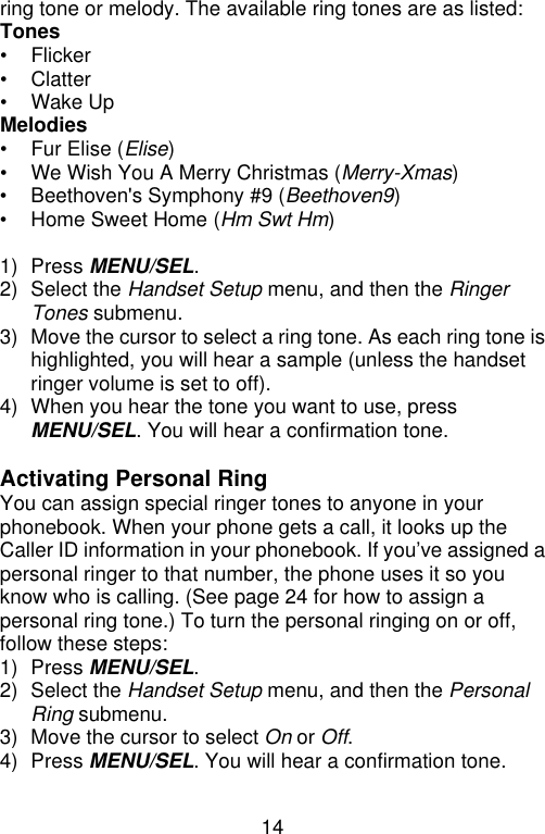 14  ring tone or melody. The available ring tones are as listed: Tones • Flicker • Clatter • Wake Up Melodies • Fur Elise (Elise) • We Wish You A Merry Christmas (Merry-Xmas)   • Beethoven&apos;s Symphony #9 (Beethoven9) • Home Sweet Home (Hm Swt Hm)  1) Press MENU/SEL. 2) Select the Handset Setup menu, and then the Ringer Tones submenu. 3) Move the cursor to select a ring tone. As each ring tone is highlighted, you will hear a sample (unless the handset ringer volume is set to off). 4) When you hear the tone you want to use, press MENU/SEL. You will hear a confirmation tone.  Activating Personal Ring You can assign special ringer tones to anyone in your phonebook. When your phone gets a call, it looks up the Caller ID information in your phonebook. If you’ve assigned a personal ringer to that number, the phone uses it so you know who is calling. (See page 24 for how to assign a personal ring tone.) To turn the personal ringing on or off, follow these steps: 1) Press MENU/SEL. 2) Select the Handset Setup menu, and then the Personal Ring submenu. 3) Move the cursor to select On or Off. 4) Press MENU/SEL. You will hear a confirmation tone.  