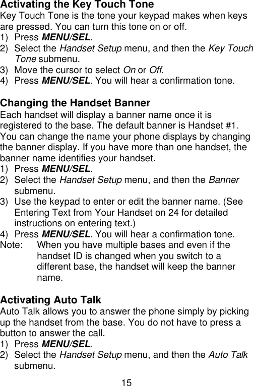 15  Activating the Key Touch Tone Key Touch Tone is the tone your keypad makes when keys are pressed. You can turn this tone on or off. 1) Press MENU/SEL. 2) Select the Handset Setup menu, and then the Key Touch Tone submenu. 3) Move the cursor to select On or Off. 4) Press MENU/SEL. You will hear a confirmation tone.  Changing the Handset Banner Each handset will display a banner name once it is registered to the base. The default banner is Handset #1. You can change the name your phone displays by changing the banner display. If you have more than one handset, the banner name identifies your handset. 1) Press MENU/SEL. 2) Select the Handset Setup menu, and then the Banner submenu. 3) Use the keypad to enter or edit the banner name. (See Entering Text from Your Handset on 24 for detailed instructions on entering text.) 4) Press MENU/SEL. You will hear a confirmation tone. Note: When you have multiple bases and even if the handset ID is changed when you switch to a different base, the handset will keep the banner name.  Activating Auto Talk Auto Talk allows you to answer the phone simply by picking up the handset from the base. You do not have to press a button to answer the call. 1) Press MENU/SEL. 2) Select the Handset Setup menu, and then the Auto Talk submenu. 