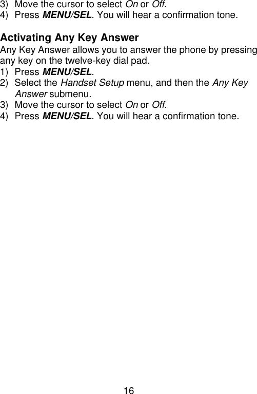 16  3) Move the cursor to select On or Off. 4) Press MENU/SEL. You will hear a confirmation tone.  Activating Any Key Answer Any Key Answer allows you to answer the phone by pressing any key on the twelve-key dial pad. 1) Press MENU/SEL. 2) Select the Handset Setup menu, and then the Any Key Answer submenu. 3) Move the cursor to select On or Off. 4) Press MENU/SEL. You will hear a confirmation tone.   