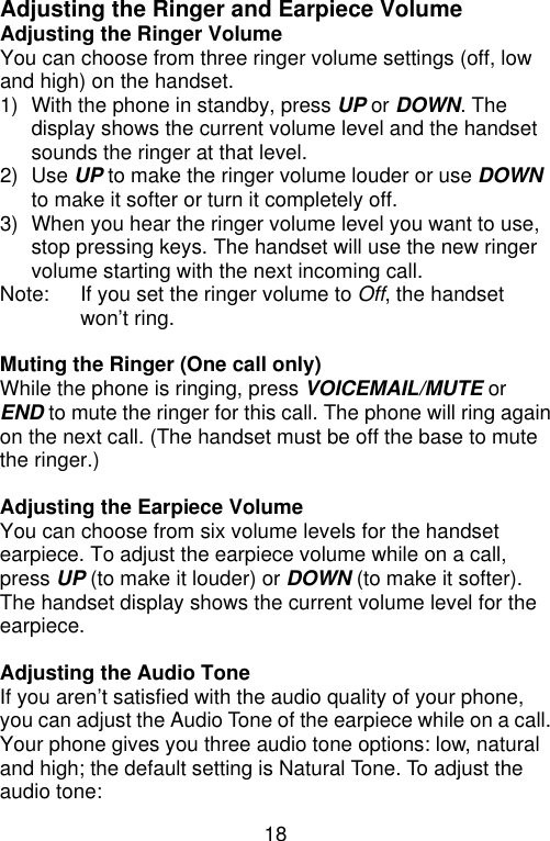 18  Adjusting the Ringer and Earpiece Volume Adjusting the Ringer Volume You can choose from three ringer volume settings (off, low and high) on the handset. 1) With the phone in standby, press UP or DOWN. The display shows the current volume level and the handset sounds the ringer at that level. 2) Use UP to make the ringer volume louder or use DOWN to make it softer or turn it completely off. 3) When you hear the ringer volume level you want to use, stop pressing keys. The handset will use the new ringer volume starting with the next incoming call. Note:   If you set the ringer volume to Off, the handset won’t ring.  Muting the Ringer (One call only) While the phone is ringing, press VOICEMAIL/MUTE or END to mute the ringer for this call. The phone will ring again on the next call. (The handset must be off the base to mute the ringer.)  Adjusting the Earpiece Volume You can choose from six volume levels for the handset earpiece. To adjust the earpiece volume while on a call, press UP (to make it louder) or DOWN (to make it softer). The handset display shows the current volume level for the earpiece.  Adjusting the Audio Tone If you aren’t satisfied with the audio quality of your phone, you can adjust the Audio Tone of the earpiece while on a call. Your phone gives you three audio tone options: low, natural and high; the default setting is Natural Tone. To adjust the audio tone: 