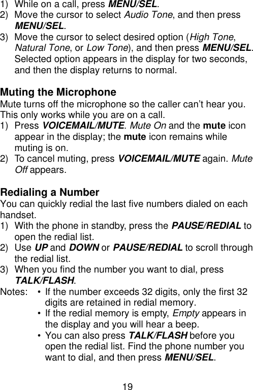 19  1) While on a call, press MENU/SEL. 2) Move the cursor to select Audio Tone, and then press MENU/SEL. 3) Move the cursor to select desired option (High Tone, Natural Tone, or Low Tone), and then press MENU/SEL. Selected option appears in the display for two seconds, and then the display returns to normal.  Muting the Microphone Mute turns off the microphone so the caller can’t hear you. This only works while you are on a call. 1) Press VOICEMAIL/MUTE. Mute On and the mute icon appear in the display; the mute icon remains while muting is on. 2) To cancel muting, press VOICEMAIL/MUTE again. Mute Off appears.  Redialing a Number You can quickly redial the last five numbers dialed on each handset. 1) With the phone in standby, press the PAUSE/REDIAL to open the redial list.   2) Use UP and DOWN or PAUSE/REDIAL to scroll through the redial list. 3) When you find the number you want to dial, press TALK/FLASH.   Notes: • If the number exceeds 32 digits, only the first 32 digits are retained in redial memory.  • If the redial memory is empty, Empty appears in the display and you will hear a beep.  • You can also press TALK/FLASH before you open the redial list. Find the phone number you want to dial, and then press MENU/SEL.  