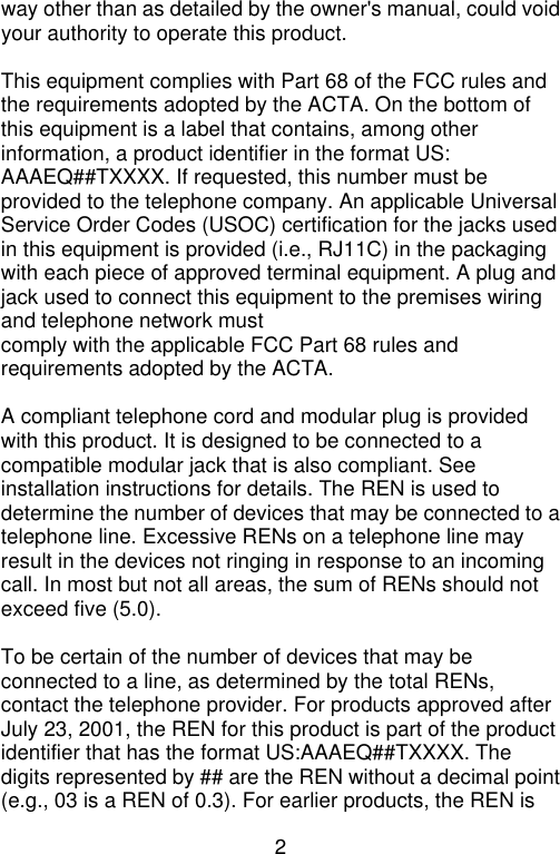 2  way other than as detailed by the owner&apos;s manual, could void your authority to operate this product.  This equipment complies with Part 68 of the FCC rules and the requirements adopted by the ACTA. On the bottom of this equipment is a label that contains, among other information, a product identifier in the format US: AAAEQ##TXXXX. If requested, this number must be provided to the telephone company. An applicable Universal Service Order Codes (USOC) certification for the jacks used in this equipment is provided (i.e., RJ11C) in the packaging with each piece of approved terminal equipment. A plug and jack used to connect this equipment to the premises wiring and telephone network must comply with the applicable FCC Part 68 rules and requirements adopted by the ACTA.    A compliant telephone cord and modular plug is provided with this product. It is designed to be connected to a compatible modular jack that is also compliant. See installation instructions for details. The REN is used to determine the number of devices that may be connected to a telephone line. Excessive RENs on a telephone line may result in the devices not ringing in response to an incoming call. In most but not all areas, the sum of RENs should not exceed five (5.0).    To be certain of the number of devices that may be connected to a line, as determined by the total RENs, contact the telephone provider. For products approved after July 23, 2001, the REN for this product is part of the product identifier that has the format US:AAAEQ##TXXXX. The digits represented by ## are the REN without a decimal point (e.g., 03 is a REN of 0.3). For earlier products, the REN is 