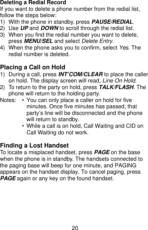 20  Deleting a Redial Record If you want to delete a phone number from the redial list, follow the steps below: 1) With the phone in standby, press PAUSE/REDIAL. 2) Use UP and DOWN to scroll through the redial list. 3) When you find the redial number you want to delete, press MENU/SEL and select Delete Entry. 4) When the phone asks you to confirm, select Yes. The redial number is deleted.  Placing a Call on Hold 1) During a call, press INT’COM/CLEAR to place the caller on hold. The display screen will read, Line On Hold. 2) To return to the party on hold, press TALK/FLASH. The phone will return to the holding party. Notes: • You can only place a caller on hold for five minutes. Once five minutes has passed, that party’s line will be disconnected and the phone will return to standby.  • While a call is on hold, Call Waiting and CID on Call Waiting do not work.  Finding a Lost Handset To locate a misplaced handset, press PAGE on the base when the phone is in standby. The handsets connected to the paging base will beep for one minute, and PAGING appears on the handset display. To cancel paging, press PAGE again or any key on the found handset.       