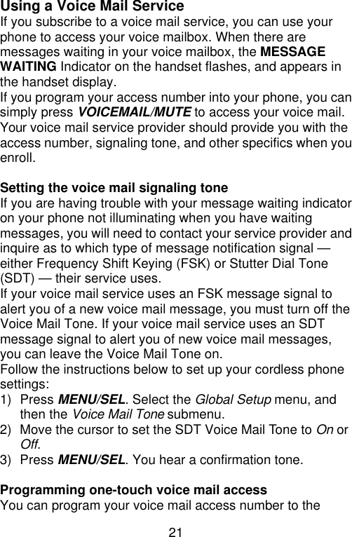 21  Using a Voice Mail Service If you subscribe to a voice mail service, you can use your phone to access your voice mailbox. When there are messages waiting in your voice mailbox, the MESSAGE WAITING Indicator on the handset flashes, and appears in the handset display. If you program your access number into your phone, you can simply press VOICEMAIL/MUTE to access your voice mail. Your voice mail service provider should provide you with the access number, signaling tone, and other specifics when you enroll.  Setting the voice mail signaling tone If you are having trouble with your message waiting indicator on your phone not illuminating when you have waiting messages, you will need to contact your service provider and inquire as to which type of message notification signal — either Frequency Shift Keying (FSK) or Stutter Dial Tone (SDT) — their service uses. If your voice mail service uses an FSK message signal to alert you of a new voice mail message, you must turn off the Voice Mail Tone. If your voice mail service uses an SDT message signal to alert you of new voice mail messages, you can leave the Voice Mail Tone on. Follow the instructions below to set up your cordless phone settings: 1) Press MENU/SEL. Select the Global Setup menu, and then the Voice Mail Tone submenu. 2) Move the cursor to set the SDT Voice Mail Tone to On or Off. 3) Press MENU/SEL. You hear a confirmation tone.  Programming one-touch voice mail access You can program your voice mail access number to the 