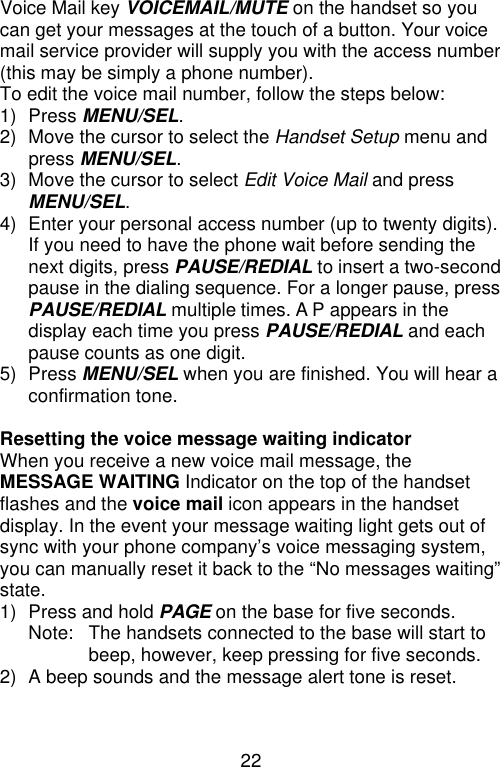 22  Voice Mail key VOICEMAIL/MUTE on the handset so you can get your messages at the touch of a button. Your voice mail service provider will supply you with the access number (this may be simply a phone number). To edit the voice mail number, follow the steps below: 1) Press MENU/SEL. 2) Move the cursor to select the Handset Setup menu and press MENU/SEL. 3) Move the cursor to select Edit Voice Mail and press MENU/SEL. 4) Enter your personal access number (up to twenty digits). If you need to have the phone wait before sending the next digits, press PAUSE/REDIAL to insert a two-second pause in the dialing sequence. For a longer pause, press PAUSE/REDIAL multiple times. A P appears in the display each time you press PAUSE/REDIAL and each pause counts as one digit. 5) Press MENU/SEL when you are finished. You will hear a confirmation tone.  Resetting the voice message waiting indicator When you receive a new voice mail message, the MESSAGE WAITING Indicator on the top of the handset flashes and the voice mail icon appears in the handset display. In the event your message waiting light gets out of sync with your phone company’s voice messaging system, you can manually reset it back to the “No messages waiting” state. 1) Press and hold PAGE on the base for five seconds. Note: The handsets connected to the base will start to beep, however, keep pressing for five seconds.   2) A beep sounds and the message alert tone is reset.   