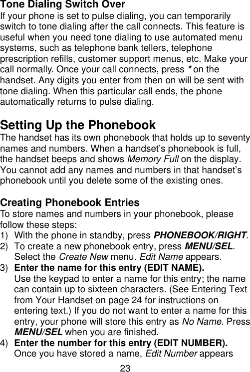 23   Tone Dialing Switch Over If your phone is set to pulse dialing, you can temporarily switch to tone dialing after the call connects. This feature is useful when you need tone dialing to use automated menu systems, such as telephone bank tellers, telephone prescription refills, customer support menus, etc. Make your call normally. Once your call connects, press * on the handset. Any digits you enter from then on will be sent with tone dialing. When this particular call ends, the phone automatically returns to pulse dialing.  Setting Up the Phonebook The handset has its own phonebook that holds up to seventy names and numbers. When a handset’s phonebook is full, the handset beeps and shows Memory Full on the display. You cannot add any names and numbers in that handset’s phonebook until you delete some of the existing ones.  Creating Phonebook Entries To store names and numbers in your phonebook, please follow these steps: 1) With the phone in standby, press PHONEBOOK/RIGHT. 2) To create a new phonebook entry, press MENU/SEL. Select the Create New menu. Edit Name appears. 3) Enter the name for this entry (EDIT NAME). Use the keypad to enter a name for this entry; the name can contain up to sixteen characters. (See Entering Text from Your Handset on page 24 for instructions on entering text.) If you do not want to enter a name for this entry, your phone will store this entry as No Name. Press MENU/SEL when you are finished. 4) Enter the number for this entry (EDIT NUMBER). Once you have stored a name, Edit Number appears 