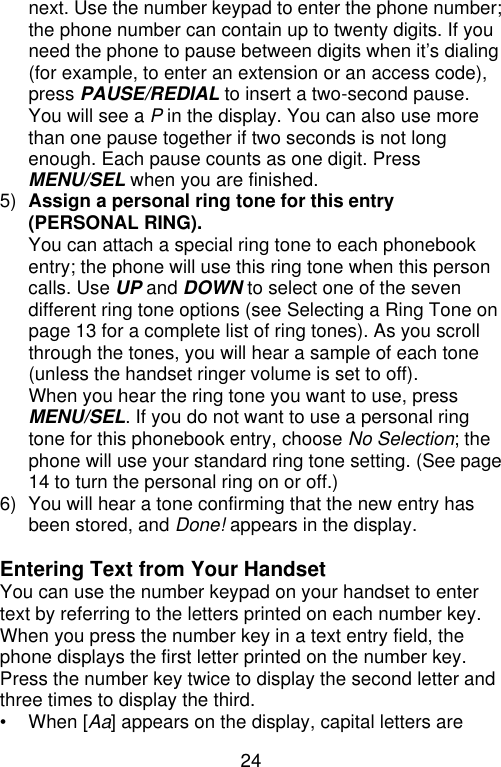 24  next. Use the number keypad to enter the phone number; the phone number can contain up to twenty digits. If you need the phone to pause between digits when it’s dialing (for example, to enter an extension or an access code), press PAUSE/REDIAL to insert a two-second pause. You will see a P in the display. You can also use more than one pause together if two seconds is not long enough. Each pause counts as one digit. Press MENU/SEL when you are finished. 5) Assign a personal ring tone for this entry (PERSONAL RING). You can attach a special ring tone to each phonebook entry; the phone will use this ring tone when this person calls. Use UP and DOWN to select one of the seven different ring tone options (see Selecting a Ring Tone on page 13 for a complete list of ring tones). As you scroll through the tones, you will hear a sample of each tone (unless the handset ringer volume is set to off). When you hear the ring tone you want to use, press MENU/SEL. If you do not want to use a personal ring tone for this phonebook entry, choose No Selection; the phone will use your standard ring tone setting. (See page 14 to turn the personal ring on or off.) 6) You will hear a tone confirming that the new entry has been stored, and Done! appears in the display.  Entering Text from Your Handset You can use the number keypad on your handset to enter text by referring to the letters printed on each number key. When you press the number key in a text entry field, the phone displays the first letter printed on the number key. Press the number key twice to display the second letter and three times to display the third. • When [Aa] appears on the display, capital letters are 