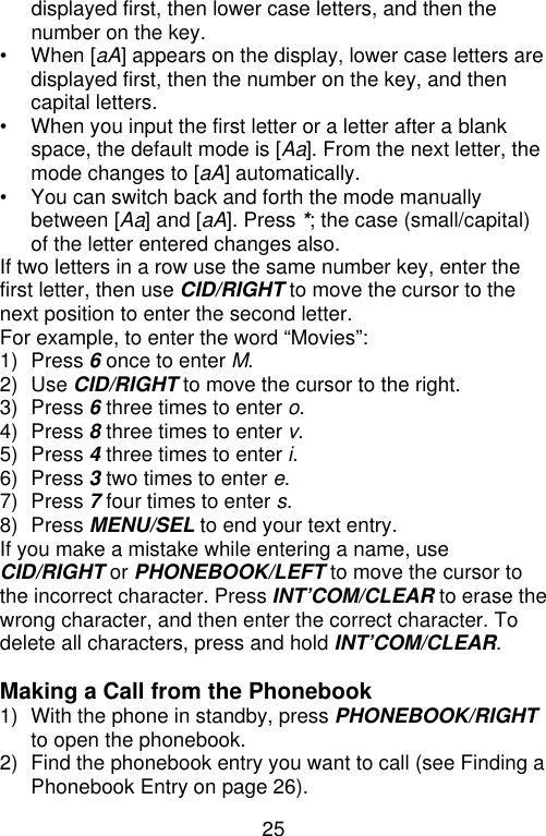 25  displayed first, then lower case letters, and then the number on the key. • When [aA] appears on the display, lower case letters are displayed first, then the number on the key, and then capital letters. • When you input the first letter or a letter after a blank space, the default mode is [Aa]. From the next letter, the mode changes to [aA] automatically. • You can switch back and forth the mode manually between [Aa] and [aA]. Press *; the case (small/capital) of the letter entered changes also. If two letters in a row use the same number key, enter the first letter, then use CID/RIGHT to move the cursor to the next position to enter the second letter. For example, to enter the word “Movies”: 1) Press 6 once to enter M. 2) Use CID/RIGHT to move the cursor to the right. 3) Press 6 three times to enter o. 4) Press 8 three times to enter v. 5) Press 4 three times to enter i. 6) Press 3 two times to enter e. 7) Press 7 four times to enter s. 8) Press MENU/SEL to end your text entry. If you make a mistake while entering a name, use CID/RIGHT or PHONEBOOK/LEFT to move the cursor to the incorrect character. Press INT’COM/CLEAR to erase the wrong character, and then enter the correct character. To delete all characters, press and hold INT’COM/CLEAR.  Making a Call from the Phonebook 1) With the phone in standby, press PHONEBOOK/RIGHT to open the phonebook. 2) Find the phonebook entry you want to call (see Finding a Phonebook Entry on page 26). 