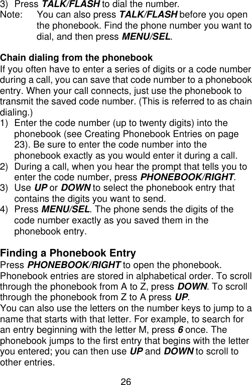 26  3) Press TALK/FLASH to dial the number. Note: You can also press TALK/FLASH before you open the phonebook. Find the phone number you want to dial, and then press MENU/SEL.  Chain dialing from the phonebook If you often have to enter a series of digits or a code number during a call, you can save that code number to a phonebook entry. When your call connects, just use the phonebook to transmit the saved code number. (This is referred to as chain dialing.) 1) Enter the code number (up to twenty digits) into the phonebook (see Creating Phonebook Entries on page 23). Be sure to enter the code number into the phonebook exactly as you would enter it during a call. 2) During a call, when you hear the prompt that tells you to enter the code number, press PHONEBOOK/RIGHT. 3) Use UP or DOWN to select the phonebook entry that contains the digits you want to send. 4) Press MENU/SEL. The phone sends the digits of the code number exactly as you saved them in the phonebook entry.  Finding a Phonebook Entry Press PHONEBOOK/RIGHT to open the phonebook. Phonebook entries are stored in alphabetical order. To scroll through the phonebook from A to Z, press DOWN. To scroll through the phonebook from Z to A press UP. You can also use the letters on the number keys to jump to a name that starts with that letter. For example, to search for an entry beginning with the letter M, press 6 once. The phonebook jumps to the first entry that begins with the letter you entered; you can then use UP and DOWN to scroll to other entries. 