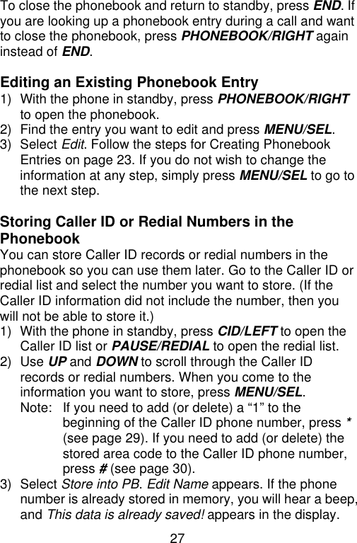 27  To close the phonebook and return to standby, press END. If you are looking up a phonebook entry during a call and want to close the phonebook, press PHONEBOOK/RIGHT again instead of END.  Editing an Existing Phonebook Entry 1) With the phone in standby, press PHONEBOOK/RIGHT to open the phonebook. 2) Find the entry you want to edit and press MENU/SEL. 3) Select Edit. Follow the steps for Creating Phonebook Entries on page 23. If you do not wish to change the information at any step, simply press MENU/SEL to go to the next step.  Storing Caller ID or Redial Numbers in the Phonebook You can store Caller ID records or redial numbers in the phonebook so you can use them later. Go to the Caller ID or redial list and select the number you want to store. (If the Caller ID information did not include the number, then you will not be able to store it.) 1) With the phone in standby, press CID/LEFT to open the Caller ID list or PAUSE/REDIAL to open the redial list. 2) Use UP and DOWN to scroll through the Caller ID records or redial numbers. When you come to the information you want to store, press MENU/SEL. Note: If you need to add (or delete) a “1” to the beginning of the Caller ID phone number, press * (see page 29). If you need to add (or delete) the stored area code to the Caller ID phone number, press # (see page 30). 3) Select Store into PB. Edit Name appears. If the phone number is already stored in memory, you will hear a beep, and This data is already saved! appears in the display. 