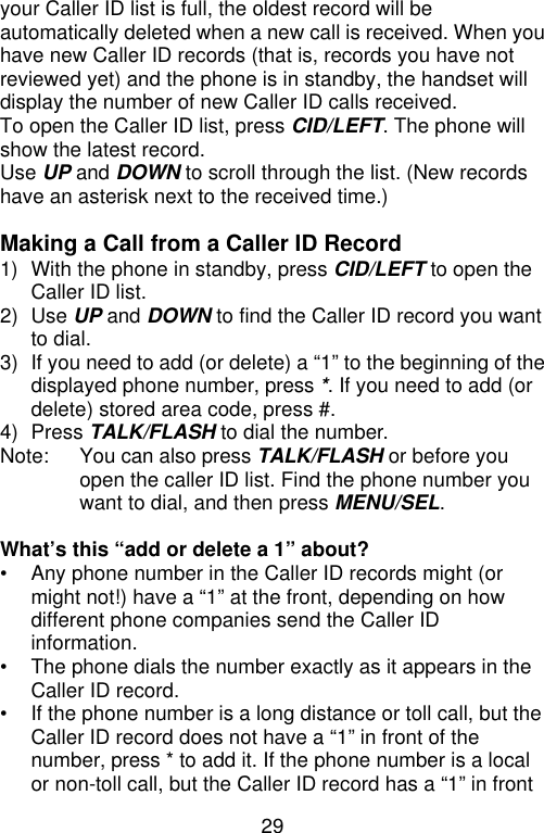 29  your Caller ID list is full, the oldest record will be automatically deleted when a new call is received. When you have new Caller ID records (that is, records you have not reviewed yet) and the phone is in standby, the handset will display the number of new Caller ID calls received. To open the Caller ID list, press CID/LEFT. The phone will show the latest record. Use UP and DOWN to scroll through the list. (New records have an asterisk next to the received time.)  Making a Call from a Caller ID Record 1) With the phone in standby, press CID/LEFT to open the Caller ID list. 2) Use UP and DOWN to find the Caller ID record you want to dial. 3) If you need to add (or delete) a “1” to the beginning of the displayed phone number, press *. If you need to add (or delete) stored area code, press #. 4) Press TALK/FLASH to dial the number. Note: You can also press TALK/FLASH or before you open the caller ID list. Find the phone number you want to dial, and then press MENU/SEL.  What’s this “add or delete a 1” about? • Any phone number in the Caller ID records might (or might not!) have a “1” at the front, depending on how different phone companies send the Caller ID information. • The phone dials the number exactly as it appears in the Caller ID record. • If the phone number is a long distance or toll call, but the Caller ID record does not have a “1” in front of the number, press * to add it. If the phone number is a local or non-toll call, but the Caller ID record has a “1” in front 