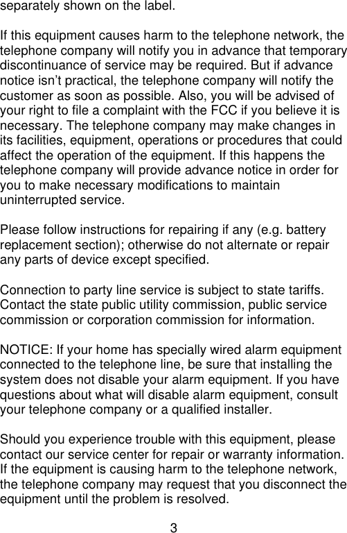3  separately shown on the label.  If this equipment causes harm to the telephone network, the telephone company will notify you in advance that temporary discontinuance of service may be required. But if advance notice isn’t practical, the telephone company will notify the customer as soon as possible. Also, you will be advised of your right to file a complaint with the FCC if you believe it is necessary. The telephone company may make changes in its facilities, equipment, operations or procedures that could affect the operation of the equipment. If this happens the telephone company will provide advance notice in order for you to make necessary modifications to maintain uninterrupted service.  Please follow instructions for repairing if any (e.g. battery replacement section); otherwise do not alternate or repair any parts of device except specified.  Connection to party line service is subject to state tariffs. Contact the state public utility commission, public service commission or corporation commission for information.  NOTICE: If your home has specially wired alarm equipment connected to the telephone line, be sure that installing the system does not disable your alarm equipment. If you have questions about what will disable alarm equipment, consult your telephone company or a qualified installer.  Should you experience trouble with this equipment, please contact our service center for repair or warranty information. If the equipment is causing harm to the telephone network, the telephone company may request that you disconnect the equipment until the problem is resolved. 