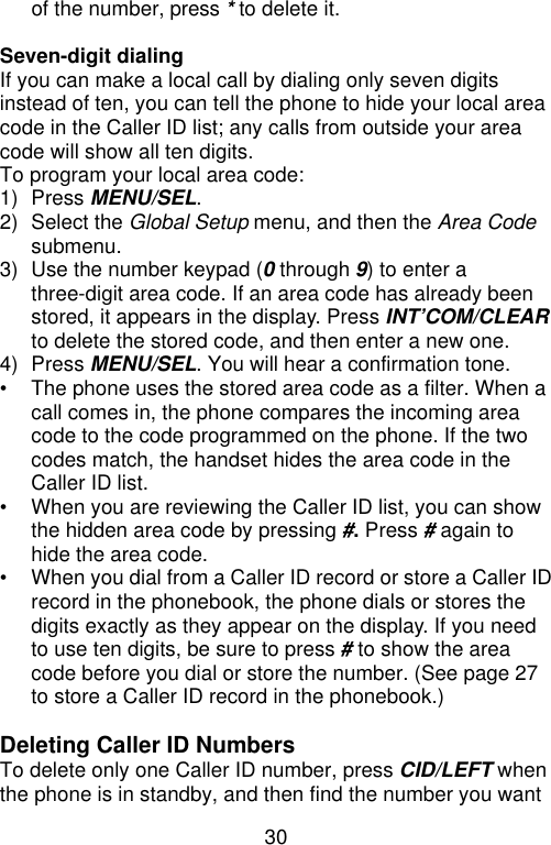30  of the number, press * to delete it.  Seven-digit dialing If you can make a local call by dialing only seven digits instead of ten, you can tell the phone to hide your local area code in the Caller ID list; any calls from outside your area code will show all ten digits.   To program your local area code: 1) Press MENU/SEL. 2) Select the Global Setup menu, and then the Area Code submenu. 3) Use the number keypad (0 through 9) to enter a three-digit area code. If an area code has already been stored, it appears in the display. Press INT’COM/CLEAR to delete the stored code, and then enter a new one. 4) Press MENU/SEL. You will hear a confirmation tone. • The phone uses the stored area code as a filter. When a call comes in, the phone compares the incoming area code to the code programmed on the phone. If the two codes match, the handset hides the area code in the Caller ID list. • When you are reviewing the Caller ID list, you can show the hidden area code by pressing #. Press # again to hide the area code. • When you dial from a Caller ID record or store a Caller ID record in the phonebook, the phone dials or stores the digits exactly as they appear on the display. If you need to use ten digits, be sure to press # to show the area code before you dial or store the number. (See page 27 to store a Caller ID record in the phonebook.)  Deleting Caller ID Numbers To delete only one Caller ID number, press CID/LEFT when the phone is in standby, and then find the number you want 