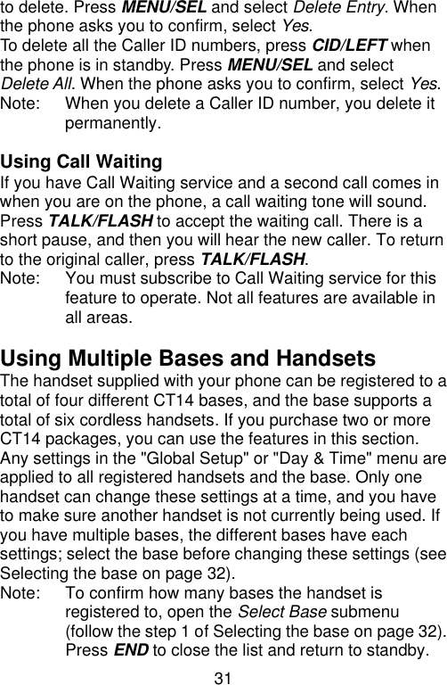 31  to delete. Press MENU/SEL and select Delete Entry. When the phone asks you to confirm, select Yes. To delete all the Caller ID numbers, press CID/LEFT when the phone is in standby. Press MENU/SEL and select Delete All. When the phone asks you to confirm, select Yes. Note: When you delete a Caller ID number, you delete it permanently.  Using Call Waiting If you have Call Waiting service and a second call comes in when you are on the phone, a call waiting tone will sound. Press TALK/FLASH to accept the waiting call. There is a short pause, and then you will hear the new caller. To return to the original caller, press TALK/FLASH. Note:   You must subscribe to Call Waiting service for this feature to operate. Not all features are available in all areas.  Using Multiple Bases and Handsets The handset supplied with your phone can be registered to a total of four different CT14 bases, and the base supports a total of six cordless handsets. If you purchase two or more CT14 packages, you can use the features in this section. Any settings in the &quot;Global Setup&quot; or &quot;Day &amp; Time&quot; menu are applied to all registered handsets and the base. Only one handset can change these settings at a time, and you have to make sure another handset is not currently being used. If you have multiple bases, the different bases have each settings; select the base before changing these settings (see Selecting the base on page 32). Note: To confirm how many bases the handset is registered to, open the Select Base submenu (follow the step 1 of Selecting the base on page 32). Press END to close the list and return to standby. 