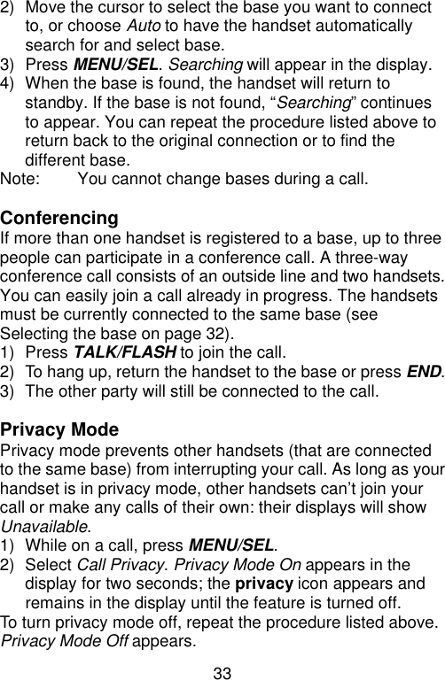 33  2) Move the cursor to select the base you want to connect to, or choose Auto to have the handset automatically search for and select base. 3) Press MENU/SEL. Searching will appear in the display. 4) When the base is found, the handset will return to standby. If the base is not found, “Searching” continues to appear. You can repeat the procedure listed above to return back to the original connection or to find the different base. Note: You cannot change bases during a call.  Conferencing If more than one handset is registered to a base, up to three people can participate in a conference call. A three-way conference call consists of an outside line and two handsets. You can easily join a call already in progress. The handsets must be currently connected to the same base (see Selecting the base on page 32). 1) Press TALK/FLASH to join the call. 2) To hang up, return the handset to the base or press END. 3) The other party will still be connected to the call.  Privacy Mode Privacy mode prevents other handsets (that are connected to the same base) from interrupting your call. As long as your handset is in privacy mode, other handsets can’t join your call or make any calls of their own: their displays will show Unavailable. 1) While on a call, press MENU/SEL. 2) Select Call Privacy. Privacy Mode On appears in the display for two seconds; the privacy icon appears and remains in the display until the feature is turned off. To turn privacy mode off, repeat the procedure listed above. Privacy Mode Off appears. 