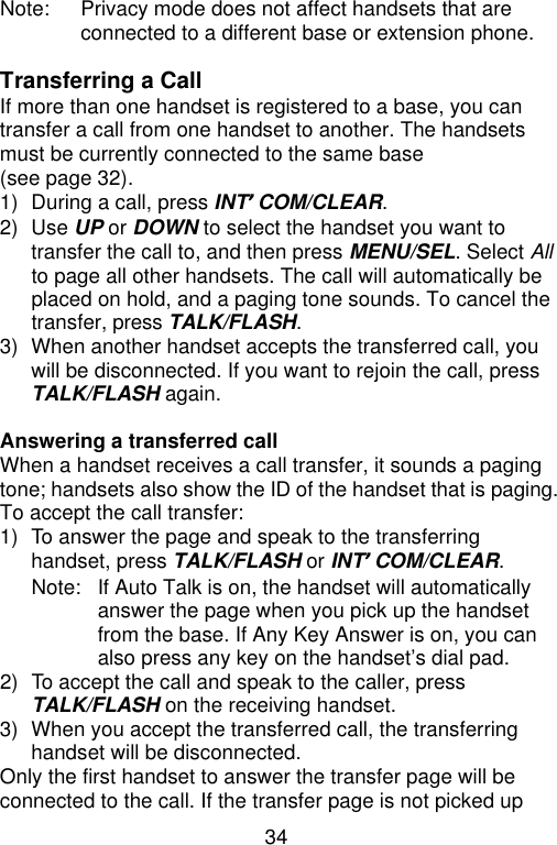 34  Note: Privacy mode does not affect handsets that are connected to a different base or extension phone.  Transferring a Call If more than one handset is registered to a base, you can transfer a call from one handset to another. The handsets must be currently connected to the same base (see page 32). 1) During a call, press INT’COM/CLEAR. 2) Use UP or DOWN to select the handset you want to transfer the call to, and then press MENU/SEL. Select All to page all other handsets. The call will automatically be placed on hold, and a paging tone sounds. To cancel the transfer, press TALK/FLASH. 3) When another handset accepts the transferred call, you will be disconnected. If you want to rejoin the call, press TALK/FLASH again.  Answering a transferred call When a handset receives a call transfer, it sounds a paging tone; handsets also show the ID of the handset that is paging. To accept the call transfer: 1) To answer the page and speak to the transferring handset, press TALK/FLASH or INT’COM/CLEAR. Note: If Auto Talk is on, the handset will automatically answer the page when you pick up the handset from the base. If Any Key Answer is on, you can also press any key on the handset’s dial pad. 2) To accept the call and speak to the caller, press TALK/FLASH on the receiving handset. 3) When you accept the transferred call, the transferring handset will be disconnected. Only the first handset to answer the transfer page will be connected to the call. If the transfer page is not picked up 