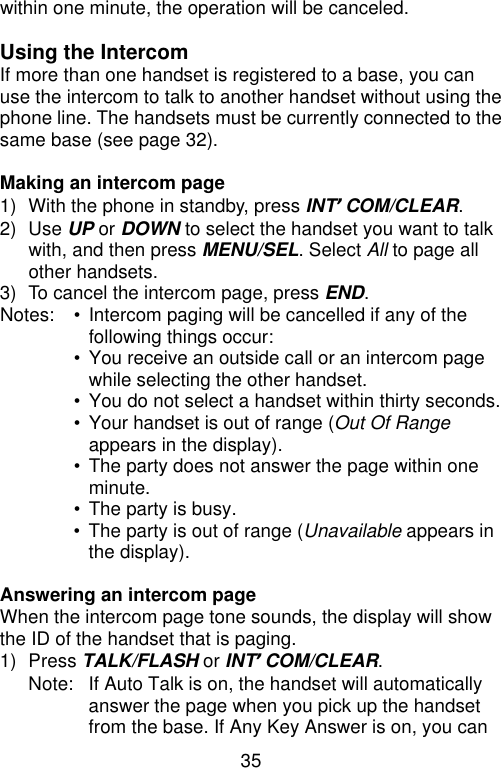 35  within one minute, the operation will be canceled.  Using the Intercom If more than one handset is registered to a base, you can use the intercom to talk to another handset without using the phone line. The handsets must be currently connected to the same base (see page 32).  Making an intercom page 1) With the phone in standby, press INT’COM/CLEAR. 2) Use UP or DOWN to select the handset you want to talk with, and then press MENU/SEL. Select All to page all other handsets. 3) To cancel the intercom page, press END. Notes: • Intercom paging will be cancelled if any of the following things occur:  • You receive an outside call or an intercom page while selecting the other handset.  • You do not select a handset within thirty seconds.  • Your handset is out of range (Out Of Range appears in the display).  • The party does not answer the page within one minute.  • The party is busy.  • The party is out of range (Unavailable appears in the display).  Answering an intercom page When the intercom page tone sounds, the display will show the ID of the handset that is paging. 1) Press TALK/FLASH or INT’COM/CLEAR. Note: If Auto Talk is on, the handset will automatically answer the page when you pick up the handset from the base. If Any Key Answer is on, you can 