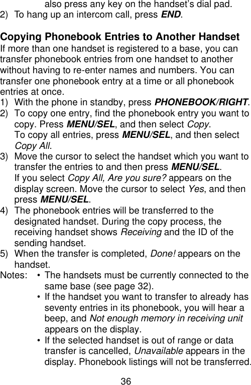 36  also press any key on the handset’s dial pad. 2) To hang up an intercom call, press END.  Copying Phonebook Entries to Another Handset If more than one handset is registered to a base, you can transfer phonebook entries from one handset to another without having to re-enter names and numbers. You can transfer one phonebook entry at a time or all phonebook entries at once. 1) With the phone in standby, press PHONEBOOK/RIGHT. 2) To copy one entry, find the phonebook entry you want to copy. Press MENU/SEL, and then select Copy. To copy all entries, press MENU/SEL, and then select Copy All. 3) Move the cursor to select the handset which you want to transfer the entries to and then press MENU/SEL. If you select Copy All, Are you sure? appears on the display screen. Move the cursor to select Yes, and then press MENU/SEL. 4) The phonebook entries will be transferred to the designated handset. During the copy process, the receiving handset shows Receiving and the ID of the sending handset. 5) When the transfer is completed, Done! appears on the handset. Notes:   • The handsets must be currently connected to the same base (see page 32).  • If the handset you want to transfer to already has seventy entries in its phonebook, you will hear a beep, and Not enough memory in receiving unit appears on the display.  • If the selected handset is out of range or data transfer is cancelled, Unavailable appears in the display. Phonebook listings will not be transferred. 