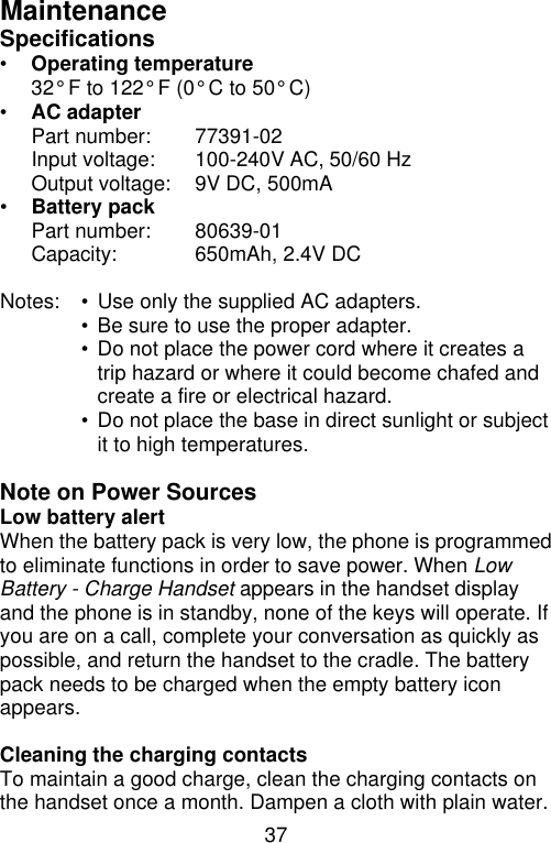 37  Maintenance Specifications • Operating temperature   32° F to 122° F (0° C to 50° C) • AC adapter   Part number: 77391-02  Input voltage:   100-240V AC, 50/60 Hz   Output voltage:   9V DC, 500mA • Battery pack   Part number: 80639-01  Capacity: 650mAh, 2.4V DC  Notes: • Use only the supplied AC adapters.  • Be sure to use the proper adapter.  • Do not place the power cord where it creates a trip hazard or where it could become chafed and create a fire or electrical hazard.  • Do not place the base in direct sunlight or subject it to high temperatures.  Note on Power Sources Low battery alert When the battery pack is very low, the phone is programmed to eliminate functions in order to save power. When Low Battery - Charge Handset appears in the handset display and the phone is in standby, none of the keys will operate. If you are on a call, complete your conversation as quickly as possible, and return the handset to the cradle. The battery pack needs to be charged when the empty battery icon appears.  Cleaning the charging contacts To maintain a good charge, clean the charging contacts on the handset once a month. Dampen a cloth with plain water. 