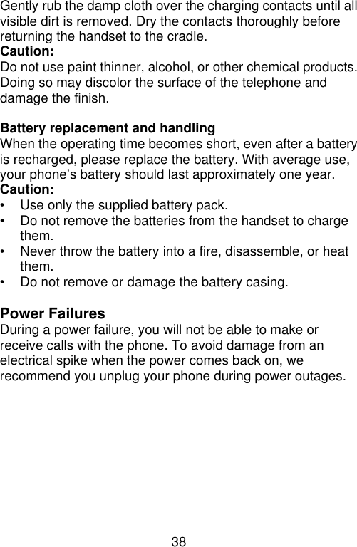 38  Gently rub the damp cloth over the charging contacts until all visible dirt is removed. Dry the contacts thoroughly before returning the handset to the cradle. Caution:   Do not use paint thinner, alcohol, or other chemical products. Doing so may discolor the surface of the telephone and damage the finish.  Battery replacement and handling When the operating time becomes short, even after a battery is recharged, please replace the battery. With average use, your phone’s battery should last approximately one year.   Caution: • Use only the supplied battery pack. • Do not remove the batteries from the handset to charge them. • Never throw the battery into a fire, disassemble, or heat them. • Do not remove or damage the battery casing.  Power Failures During a power failure, you will not be able to make or receive calls with the phone. To avoid damage from an electrical spike when the power comes back on, we recommend you unplug your phone during power outages.  