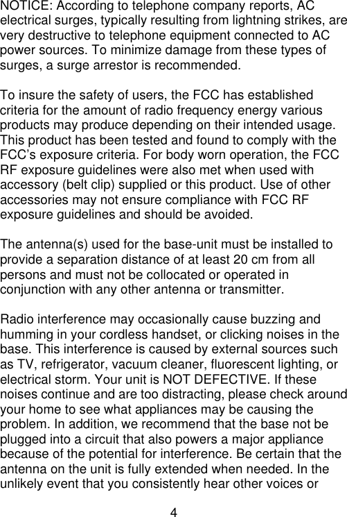 4   NOTICE: According to telephone company reports, AC electrical surges, typically resulting from lightning strikes, are very destructive to telephone equipment connected to AC power sources. To minimize damage from these types of surges, a surge arrestor is recommended.  To insure the safety of users, the FCC has established criteria for the amount of radio frequency energy various products may produce depending on their intended usage. This product has been tested and found to comply with the FCC’s exposure criteria. For body worn operation, the FCC RF exposure guidelines were also met when used with accessory (belt clip) supplied or this product. Use of other accessories may not ensure compliance with FCC RF exposure guidelines and should be avoided.  The antenna(s) used for the base-unit must be installed to provide a separation distance of at least 20 cm from all persons and must not be collocated or operated in conjunction with any other antenna or transmitter.  Radio interference may occasionally cause buzzing and humming in your cordless handset, or clicking noises in the base. This interference is caused by external sources such as TV, refrigerator, vacuum cleaner, fluorescent lighting, or electrical storm. Your unit is NOT DEFECTIVE. If these noises continue and are too distracting, please check around your home to see what appliances may be causing the problem. In addition, we recommend that the base not be plugged into a circuit that also powers a major appliance because of the potential for interference. Be certain that the antenna on the unit is fully extended when needed. In the unlikely event that you consistently hear other voices or 