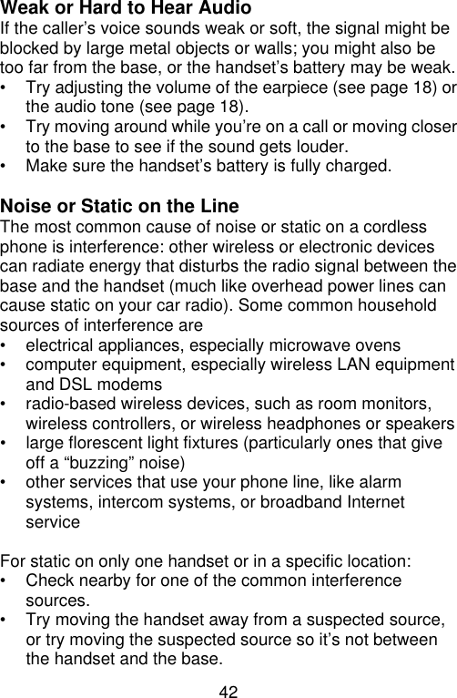 42  Weak or Hard to Hear Audio If the caller’s voice sounds weak or soft, the signal might be blocked by large metal objects or walls; you might also be too far from the base, or the handset’s battery may be weak. • Try adjusting the volume of the earpiece (see page 18) or the audio tone (see page 18). • Try moving around while you’re on a call or moving closer to the base to see if the sound gets louder. • Make sure the handset’s battery is fully charged.  Noise or Static on the Line The most common cause of noise or static on a cordless phone is interference: other wireless or electronic devices can radiate energy that disturbs the radio signal between the base and the handset (much like overhead power lines can cause static on your car radio). Some common household sources of interference are • electrical appliances, especially microwave ovens • computer equipment, especially wireless LAN equipment and DSL modems • radio-based wireless devices, such as room monitors, wireless controllers, or wireless headphones or speakers  • large florescent light fixtures (particularly ones that give off a “buzzing” noise) • other services that use your phone line, like alarm systems, intercom systems, or broadband Internet service  For static on only one handset or in a specific location:   • Check nearby for one of the common interference sources. • Try moving the handset away from a suspected source, or try moving the suspected source so it’s not between the handset and the base. 