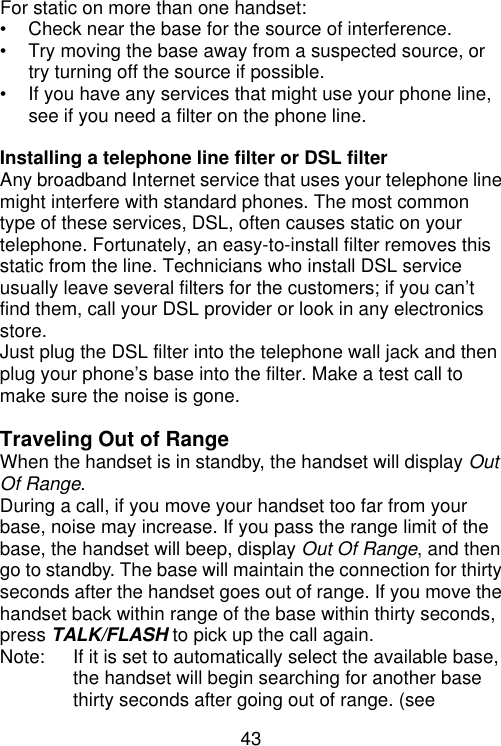 43   For static on more than one handset: • Check near the base for the source of interference. • Try moving the base away from a suspected source, or try turning off the source if possible. • If you have any services that might use your phone line, see if you need a filter on the phone line.  Installing a telephone line filter or DSL filter Any broadband Internet service that uses your telephone line might interfere with standard phones. The most common type of these services, DSL, often causes static on your telephone. Fortunately, an easy-to-install filter removes this static from the line. Technicians who install DSL service usually leave several filters for the customers; if you can’t find them, call your DSL provider or look in any electronics store. Just plug the DSL filter into the telephone wall jack and then plug your phone’s base into the filter. Make a test call to make sure the noise is gone.  Traveling Out of Range When the handset is in standby, the handset will display Out Of Range. During a call, if you move your handset too far from your base, noise may increase. If you pass the range limit of the base, the handset will beep, display Out Of Range, and then go to standby. The base will maintain the connection for thirty seconds after the handset goes out of range. If you move the handset back within range of the base within thirty seconds, press TALK/FLASH to pick up the call again. Note: If it is set to automatically select the available base, the handset will begin searching for another base thirty seconds after going out of range. (see 