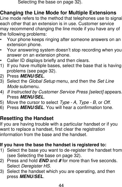 44  Selecting the base on page 32).  Changing the Line Mode for Multiple Extensions Line mode refers to the method that telephones use to signal each other that an extension is in use. Customer service may recommend changing the line mode if you have any of the following problems: • Your phone keeps ringing after someone answers on an extension phone. •  Your answering system doesn’t stop recording when you answer on an extension phone. • Caller ID displays briefly and then clears. 1) If you have multiple bases, select the base that is having problems (see page 32). 2) Press MENU/SEL. 3) Select the Global Setup menu, and then the Set Line Mode submenu. 4) If Instructed by Customer Service Press [select] appears. Press MENU/SEL. 5) Move the cursor to select Type - A, Type - B, or Off. 6) Press MENU/SEL. You will hear a confirmation tone.  Resetting the Handset If you are having trouble with a particular handset or if you want to replace a handset, first clear the registration information from the base and the handset.  If you have the base the handset is registered to: 1) Select the base you want to de-register the handset from (see Selecting the base on page 32). 2) Press and hold END and # for more than five seconds. Select Deregister HS. 3) Select the handset which you are operating, and then press MENU/SEL. 