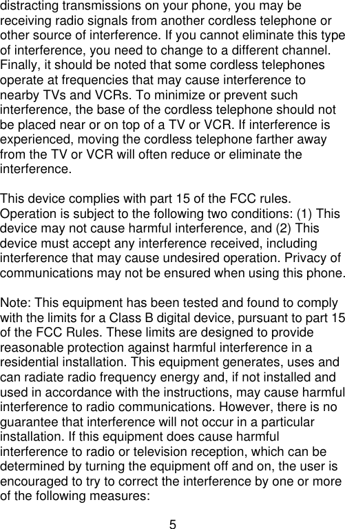 5  distracting transmissions on your phone, you may be receiving radio signals from another cordless telephone or other source of interference. If you cannot eliminate this type of interference, you need to change to a different channel. Finally, it should be noted that some cordless telephones operate at frequencies that may cause interference to nearby TVs and VCRs. To minimize or prevent such interference, the base of the cordless telephone should not be placed near or on top of a TV or VCR. If interference is experienced, moving the cordless telephone farther away from the TV or VCR will often reduce or eliminate the interference.  This device complies with part 15 of the FCC rules. Operation is subject to the following two conditions: (1) This device may not cause harmful interference, and (2) This device must accept any interference received, including interference that may cause undesired operation. Privacy of communications may not be ensured when using this phone.  Note: This equipment has been tested and found to comply with the limits for a Class B digital device, pursuant to part 15 of the FCC Rules. These limits are designed to provide reasonable protection against harmful interference in a residential installation. This equipment generates, uses and can radiate radio frequency energy and, if not installed and used in accordance with the instructions, may cause harmful interference to radio communications. However, there is no guarantee that interference will not occur in a particular installation. If this equipment does cause harmful interference to radio or television reception, which can be determined by turning the equipment off and on, the user is encouraged to try to correct the interference by one or more of the following measures: 