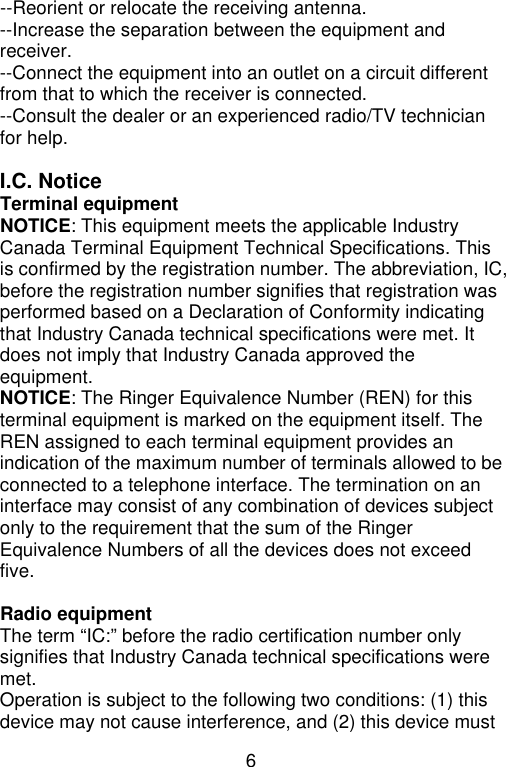 6  --Reorient or relocate the receiving antenna. --Increase the separation between the equipment and receiver. --Connect the equipment into an outlet on a circuit different from that to which the receiver is connected. --Consult the dealer or an experienced radio/TV technician for help.  I.C. Notice Terminal equipment NOTICE: This equipment meets the applicable Industry Canada Terminal Equipment Technical Specifications. This is confirmed by the registration number. The abbreviation, IC, before the registration number signifies that registration was performed based on a Declaration of Conformity indicating that Industry Canada technical specifications were met. It does not imply that Industry Canada approved the equipment. NOTICE: The Ringer Equivalence Number (REN) for this terminal equipment is marked on the equipment itself. The REN assigned to each terminal equipment provides an indication of the maximum number of terminals allowed to be connected to a telephone interface. The termination on an interface may consist of any combination of devices subject only to the requirement that the sum of the Ringer Equivalence Numbers of all the devices does not exceed five.  Radio equipment The term “IC:” before the radio certification number only signifies that Industry Canada technical specifications were met. Operation is subject to the following two conditions: (1) this device may not cause interference, and (2) this device must 