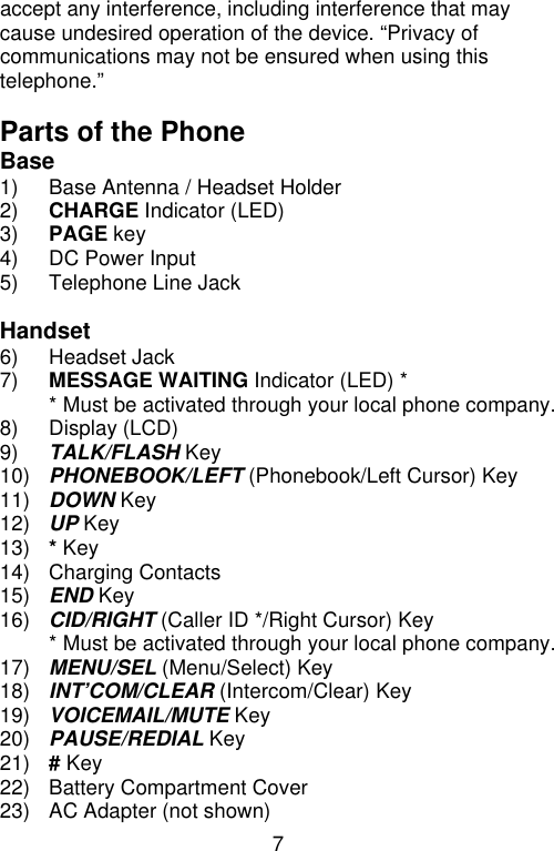 7  accept any interference, including interference that may cause undesired operation of the device. “Privacy of communications may not be ensured when using this telephone.”  Parts of the Phone Base 1) Base Antenna / Headset Holder 2) CHARGE Indicator (LED) 3) PAGE key 4) DC Power Input 5) Telephone Line Jack  Handset 6) Headset Jack 7) MESSAGE WAITING Indicator (LED) *  * Must be activated through your local phone company. 8) Display (LCD) 9) TALK/FLASH Key 10) PHONEBOOK/LEFT (Phonebook/Left Cursor) Key 11) DOWN Key 12) UP Key 13) * Key 14) Charging Contacts 15) END Key 16) CID/RIGHT (Caller ID */Right Cursor) Key  * Must be activated through your local phone company. 17) MENU/SEL (Menu/Select) Key 18) INT’COM/CLEAR (Intercom/Clear) Key 19) VOICEMAIL/MUTE Key 20) PAUSE/REDIAL Key 21) # Key 22) Battery Compartment Cover 23) AC Adapter (not shown) 
