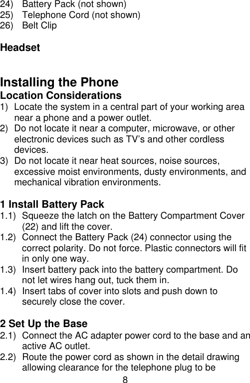 8  24) Battery Pack (not shown) 25) Telephone Cord (not shown) 26) Belt Clip  Headset   Installing the Phone Location Considerations 1) Locate the system in a central part of your working area near a phone and a power outlet. 2) Do not locate it near a computer, microwave, or other electronic devices such as TV’s and other cordless devices.   3) Do not locate it near heat sources, noise sources, excessive moist environments, dusty environments, and mechanical vibration environments.  1 Install Battery Pack 1.1) Squeeze the latch on the Battery Compartment Cover (22) and lift the cover. 1.2) Connect the Battery Pack (24) connector using the correct polarity. Do not force. Plastic connectors will fit in only one way. 1.3) Insert battery pack into the battery compartment. Do not let wires hang out, tuck them in. 1.4) Insert tabs of cover into slots and push down to securely close the cover.  2 Set Up the Base 2.1) Connect the AC adapter power cord to the base and an active AC outlet. 2.2) Route the power cord as shown in the detail drawing allowing clearance for the telephone plug to be 