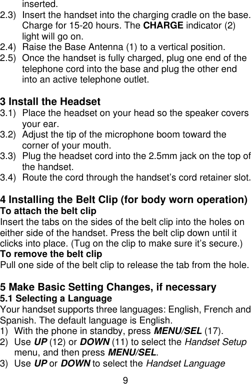 9  inserted. 2.3) Insert the handset into the charging cradle on the base. Charge for 15-20 hours. The CHARGE indicator (2) light will go on. 2.4) Raise the Base Antenna (1) to a vertical position. 2.5) Once the handset is fully charged, plug one end of the telephone cord into the base and plug the other end into an active telephone outlet.  3 Install the Headset   3.1) Place the headset on your head so the speaker covers your ear. 3.2) Adjust the tip of the microphone boom toward the corner of your mouth. 3.3) Plug the headset cord into the 2.5mm jack on the top of the handset. 3.4) Route the cord through the handset’s cord retainer slot.  4 Installing the Belt Clip (for body worn operation) To attach the belt clip Insert the tabs on the sides of the belt clip into the holes on either side of the handset. Press the belt clip down until it clicks into place. (Tug on the clip to make sure it’s secure.) To remove the belt clip Pull one side of the belt clip to release the tab from the hole.  5 Make Basic Setting Changes, if necessary 5.1 Selecting a Language Your handset supports three languages: English, French and Spanish. The default language is English. 1) With the phone in standby, press MENU/SEL (17). 2) Use UP (12) or DOWN (11) to select the Handset Setup menu, and then press MENU/SEL. 3) Use UP or DOWN to select the Handset Language 