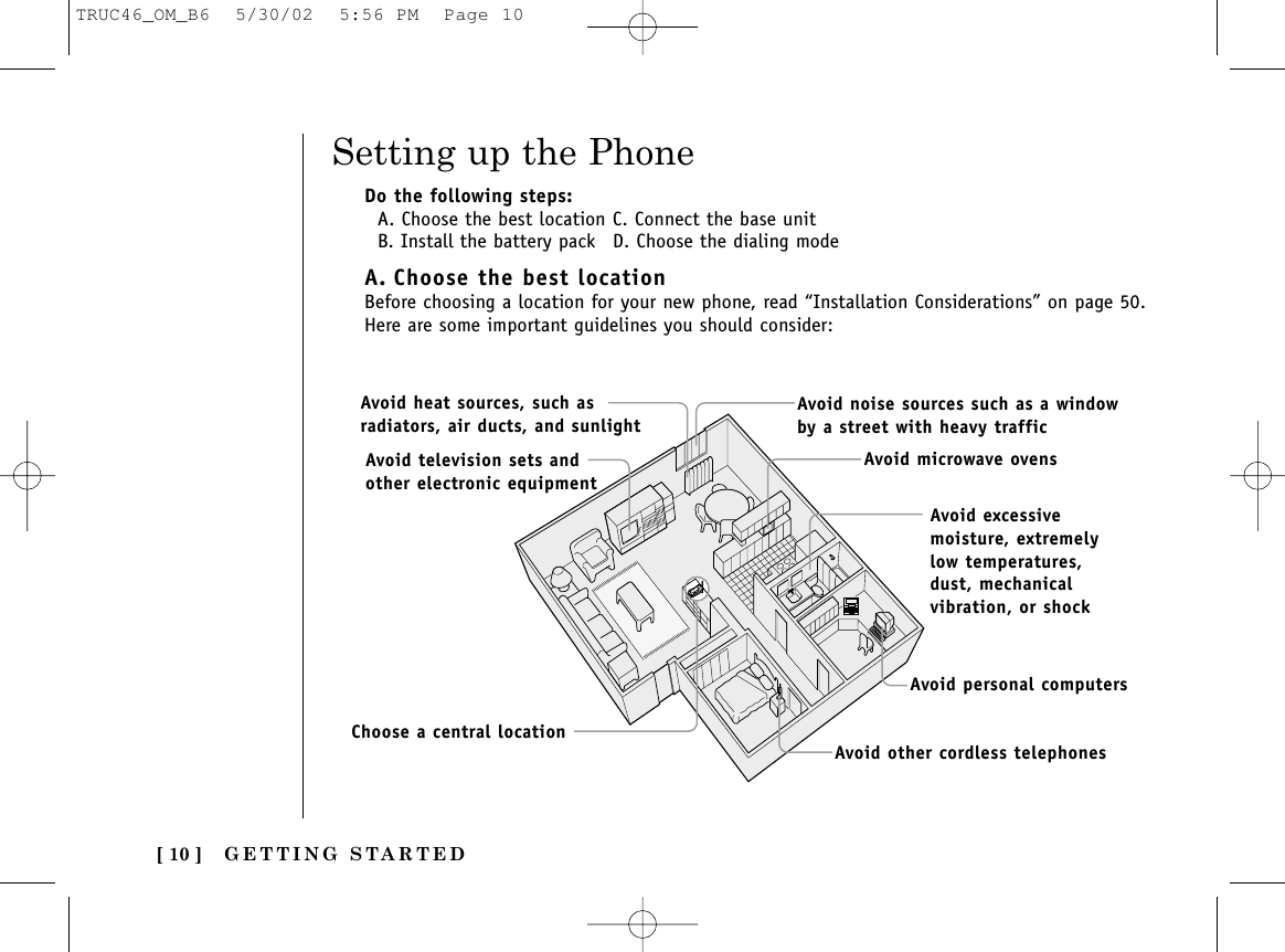 GETTING STARTED[ 10 ]Setting up the PhoneDo the following steps:A. Choose the best location C. Connect the base unitB. Install the battery pack D. Choose the dialing modeA. Choose the best locationBefore choosing a location for your new phone, read “Installation Considerations” on page 50.Here are some important guidelines you should consider:Avoid excessivemoisture, extremelylow temperatures,dust, mechanicalvibration, or shockAvoid heat sources, such asradiators, air ducts, and sunlightAvoid television sets andother electronic equipmentAvoid noise sources such as a windowby a street with heavy trafficAvoid microwave ovensAvoid personal computersAvoid other cordless telephonesChoose a central locationTRUC46_OM_B6  5/30/02  5:56 PM  Page 10