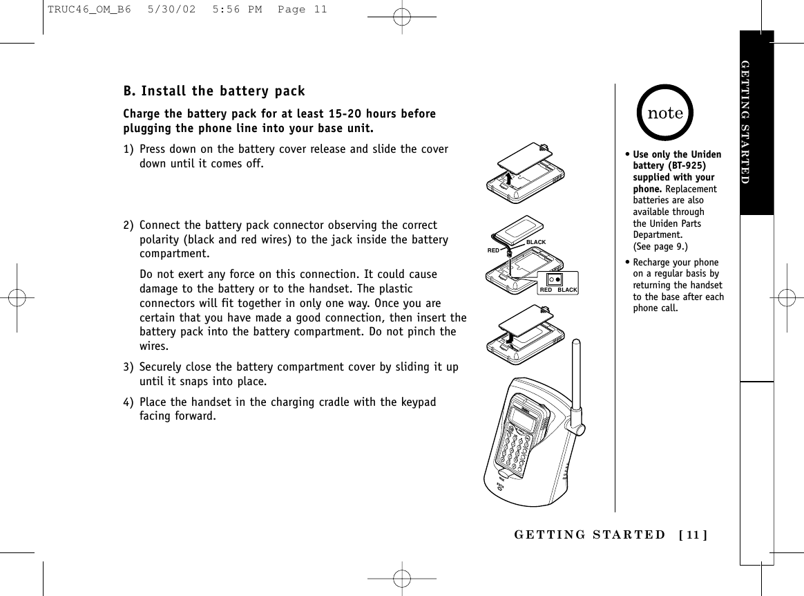 GETTING STARTED [ 11 ]GETTING STARTEDB. Install the battery packCharge the battery pack for at least 15-20 hours beforeplugging the phone line into your base unit.1) Press down on the battery cover release and slide the coverdown until it comes off.2) Connect the battery pack connector observing the correctpolarity (black and red wires) to the jack inside the batterycompartment.Do not exert any force on this connection. It could causedamage to the battery or to the handset. The plasticconnectors will fit together in only one way. Once you arecertain that you have made a good connection, then insert thebattery pack into the battery compartment. Do not pinch thewires.3) Securely close the battery compartment cover by sliding it upuntil it snaps into place.4) Place the handset in the charging cradle with the keypadfacing forward.REDBLACKRED BLACK•Use only the Unidenbattery (BT-925)supplied with yourphone. Replacementbatteries are alsoavailable through the Uniden PartsDepartment. (See page 9.)• Recharge your phoneon a regular basis byreturning the handsetto the base after eachphone call.TRUC46_OM_B6  5/30/02  5:56 PM  Page 11