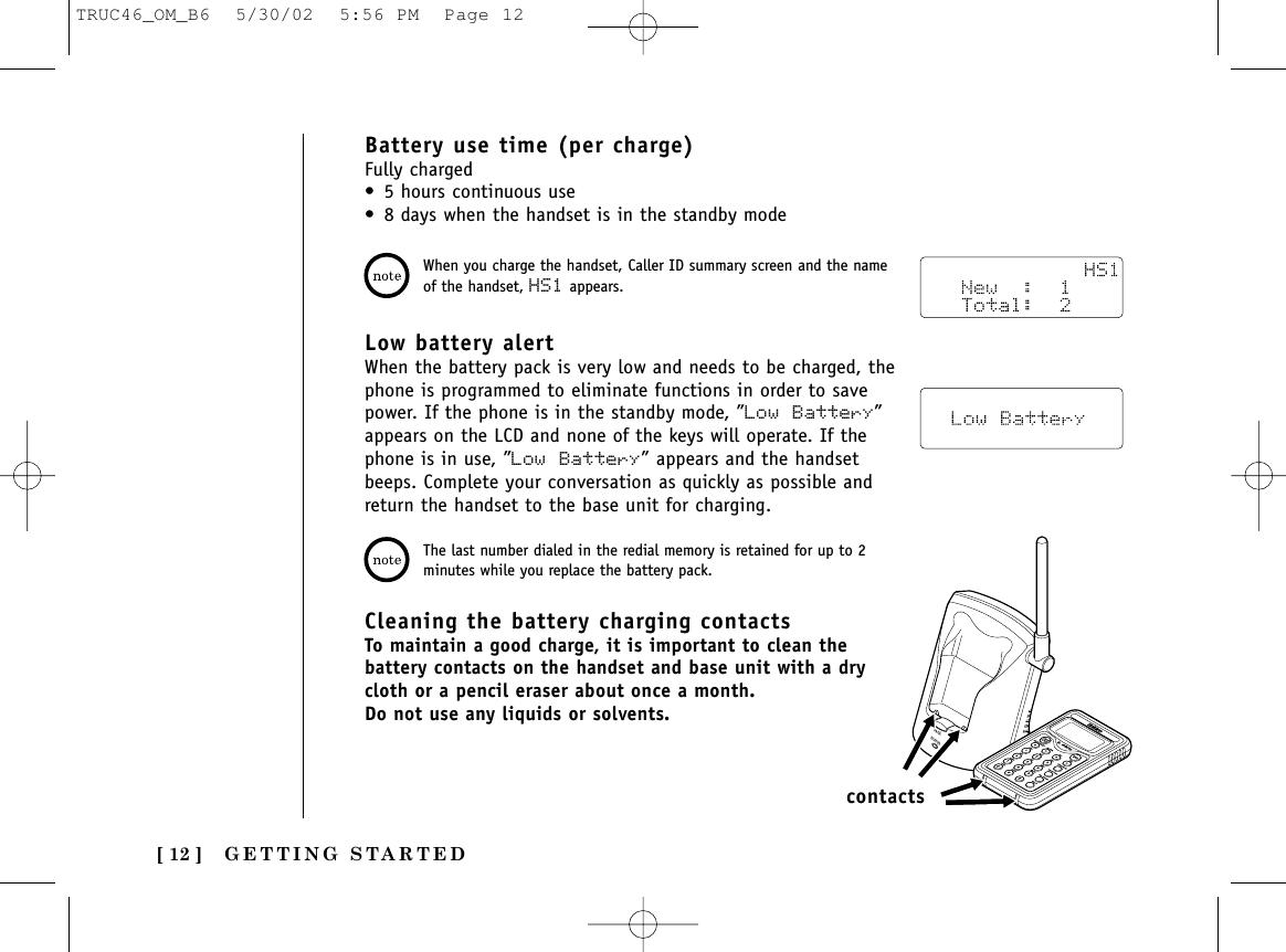 GETTING STARTED[ 12 ]Battery use time (per charge)Fully charged• 5 hours continuous use• 8 days when the handset is in the standby modeCleaning the battery charging contactsTo maintain a good charge, it is important to clean thebattery contacts on the handset and base unit with a drycloth or a pencil eraser about once a month.Do not use any liquids or solvents.PAGESTATUScontactsWhen you charge the handset, Caller ID summary screen and the nameof the handset, HS1 appears.The last number dialed in the redial memory is retained for up to 2minutes while you replace the battery pack.Low battery alertWhen the battery pack is very low and needs to be charged, thephone is programmed to eliminate functions in order to savepower. If the phone is in the standby mode, ”Low Battery”appears on the LCD and none of the keys will operate. If thephone is in use, ”Low Battery” appears and the handsetbeeps. Complete your conversation as quickly as possible andreturn the handset to the base unit for charging.TRUC46_OM_B6  5/30/02  5:56 PM  Page 12