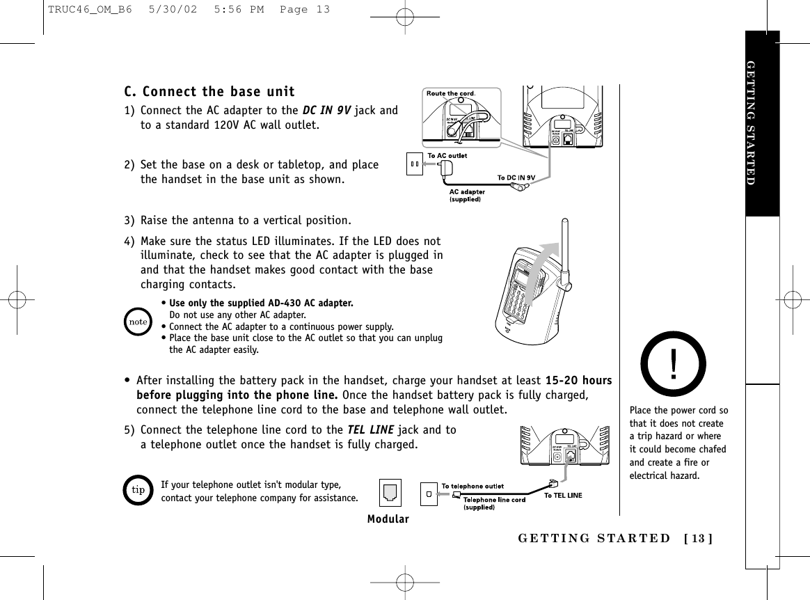 GETTING STARTED [ 13 ]GETTING STARTED•Use only the supplied AD-430 AC adapter.Do not use any other AC adapter. • Connect the AC adapter to a continuous power supply. • Place the base unit close to the AC outlet so that you can unplugthe AC adapter easily.C. Connect the base unit1) Connect the AC adapter to the DC IN 9V jack andto a standard 120V AC wall outlet.2) Set the base on a desk or tabletop, and placethe handset in the base unit as shown.3) Raise the antenna to a vertical position.4) Make sure the status LED illuminates. If the LED does notilluminate, check to see that the AC adapter is plugged inand that the handset makes good contact with the basecharging contacts.Place the power cord sothat it does not createa trip hazard or whereit could become chafedand create a fire orelectrical hazard.• After installing the battery pack in the handset, charge your handset at least 15-20 hoursbefore plugging into the phone line. Once the handset battery pack is fully charged,connect the telephone line cord to the base and telephone wall outlet.5) Connect the telephone line cord to the TEL LINE jack and to a telephone outlet once the handset is fully charged.If your telephone outlet isn&apos;t modular type,contact your telephone company for assistance.ModularTRUC46_OM_B6  5/30/02  5:56 PM  Page 13