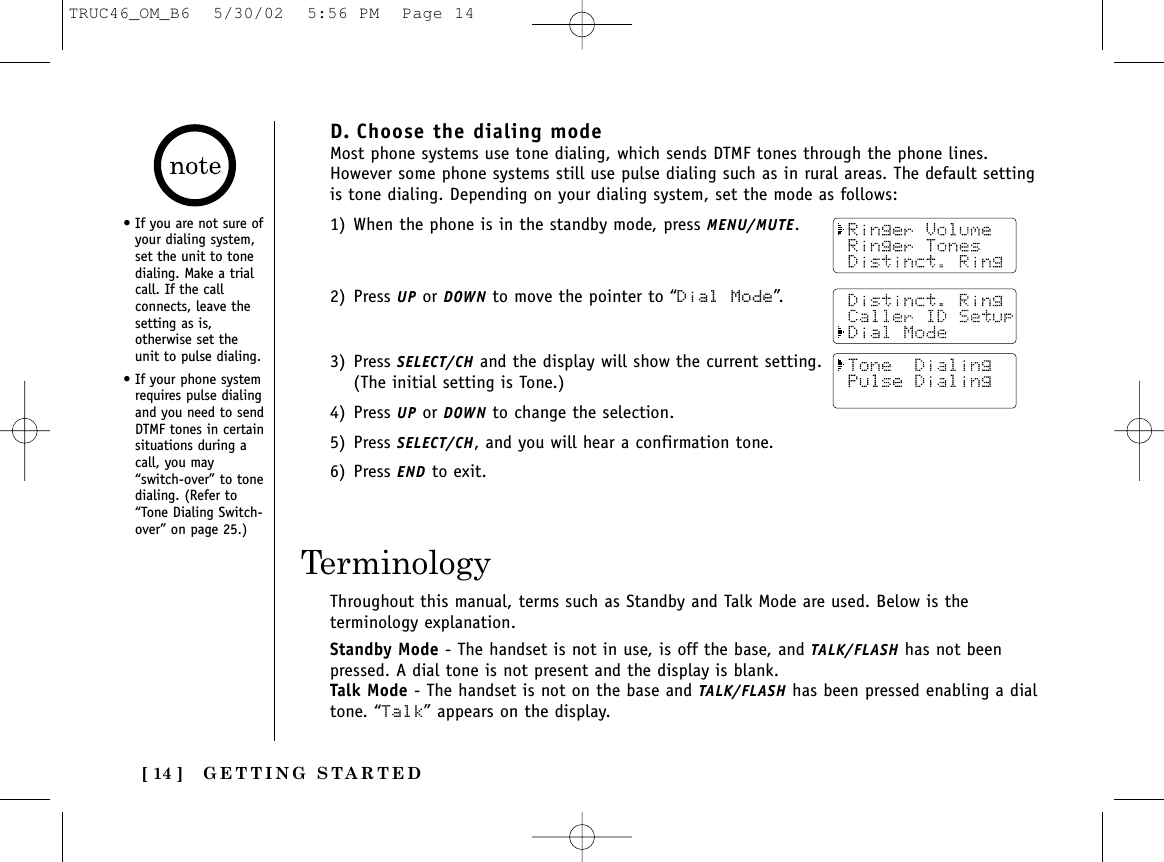 GETTING STARTED[ 14 ]D. Choose the dialing modeMost phone systems use tone dialing, which sends DTMF tones through the phone lines.However some phone systems still use pulse dialing such as in rural areas. The default settingis tone dialing. Depending on your dialing system, set the mode as follows:1) When the phone is in the standby mode, press MENU/MUTE.2) Press UP or DOWN to move the pointer to “Dial Mode”.3) Press SELECT/CH and the display will show the current setting.(The initial setting is Tone.)4) Press UP or DOWN to change the selection.5) Press SELECT/CH, and you will hear a confirmation tone.6) Press END to exit.Throughout this manual, terms such as Standby and Talk Mode are used. Below is theterminology explanation.Standby Mode - The handset is not in use, is off the base, and TALK/FLASH has not beenpressed. A dial tone is not present and the display is blank.Talk Mode - The handset is not on the base and TALK/FLASH has been pressed enabling a dialtone. “Talk” appears on the display.Terminology• If you are not sure ofyour dialing system,set the unit to tonedialing. Make a trialcall. If the callconnects, leave thesetting as is,otherwise set theunit to pulse dialing.• If your phone systemrequires pulse dialingand you need to sendDTMF tones in certainsituations during acall, you may“switch-over” to tonedialing. (Refer to“Tone Dialing Switch-over” on page 25.)TRUC46_OM_B6  5/30/02  5:56 PM  Page 14