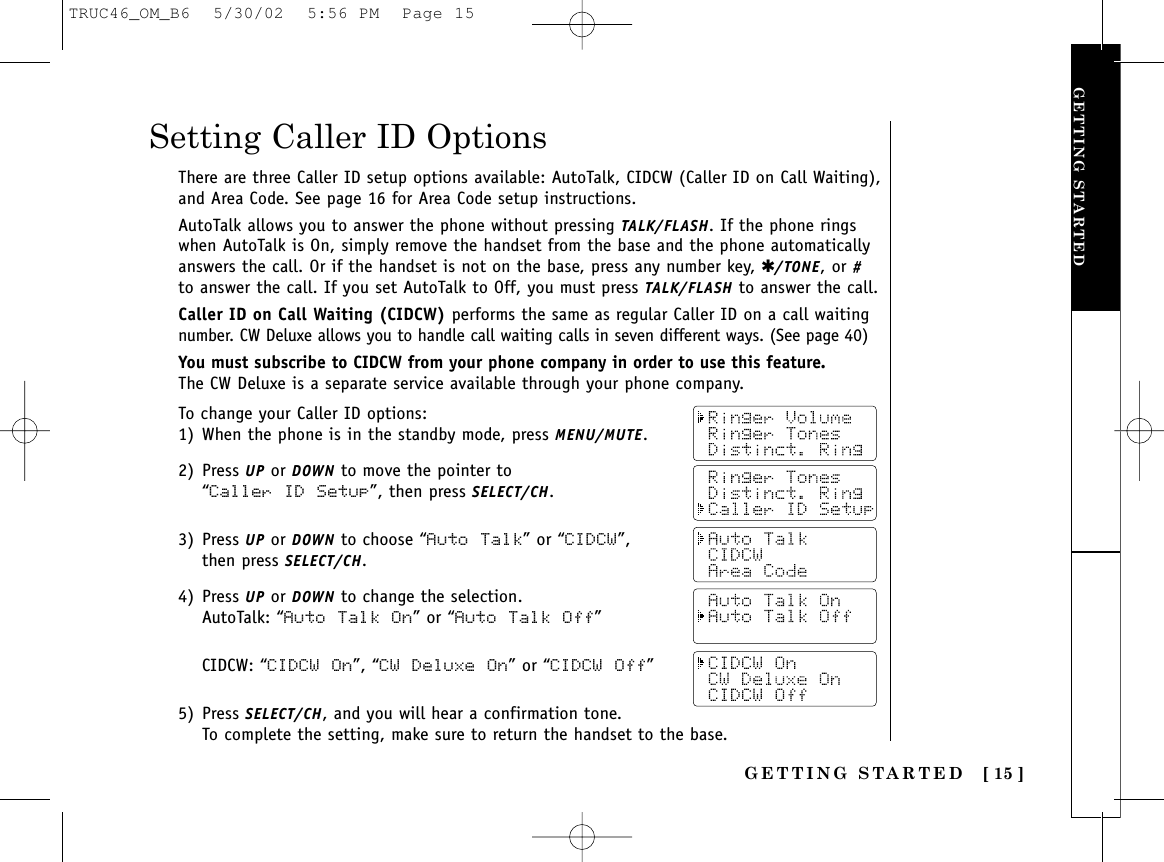 GETTING STARTED [ 15 ]GETTING STARTEDTo change your Caller ID options:1) When the phone is in the standby mode, press MENU/MUTE.2) Press UP or DOWN to move the pointer to “Caller ID Setup”, then press SELECT/CH.3) Press UP or DOWN to choose “Auto Talk” or “CIDCW”, then press SELECT/CH.4) Press UP or DOWN to change the selection.AutoTalk: “Auto  Talk On” or “Auto Talk Off”CIDCW: “CIDCW On”, “CW Deluxe On” or “CIDCW  Off”5) Press SELECT/CH, and you will hear a confirmation tone. To complete the setting, make sure to return the handset to the base.Setting Caller ID OptionsThere are three Caller ID setup options available: AutoTalk, CIDCW (Caller ID on Call Waiting),and Area Code. See page 16 for Area Code setup instructions.AutoTalk allows you to answer the phone without pressing TALK/FLASH. If the phone ringswhen AutoTalk is On, simply remove the handset from the base and the phone automaticallyanswers the call. Or if the handset is not on the base, press any number key, ✱/TONE, or #to answer the call. If you set AutoTalk to Off, you must press TALK/FLASH to answer the call.Caller ID on Call Waiting (CIDCW) performs the same as regular Caller ID on a call waitingnumber. CW Deluxe allows you to handle call waiting calls in seven different ways. (See page 40)You must subscribe to CIDCW from your phone company in order to use this feature.The CW Deluxe is a separate service available through your phone company.TRUC46_OM_B6  5/30/02  5:56 PM  Page 15