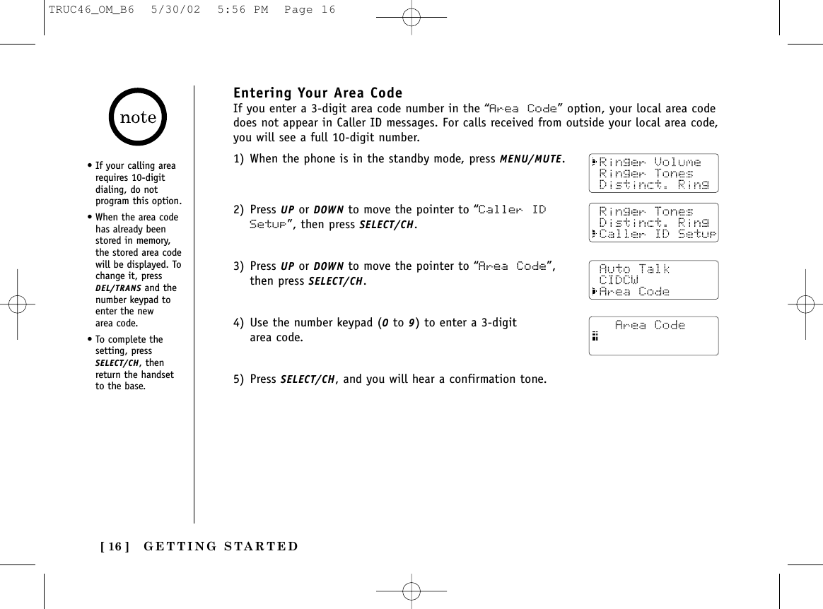 GETTING STARTED[ 16 ]Entering Your Area CodeIf you enter a 3-digit area code number in the “Area Code” option, your local area codedoes not appear in Caller ID messages. For calls received from outside your local area code,you will see a full 10-digit number.1) When the phone is in the standby mode, press MENU/MUTE.2) Press UP or DOWN to move the pointer to “Caller IDSetup”, then press SELECT/CH.3) Press UP or DOWN to move the pointer to “Area Code”,then press SELECT/CH.4) Use the number keypad (0to 9) to enter a 3-digitarea code.5) Press SELECT/CH, and you will hear a confirmation tone.• If your calling arearequires 10-digitdialing, do notprogram this option.• When the area codehas already beenstored in memory,the stored area codewill be displayed. Tochange it, pressDEL/TRANS and thenumber keypad toenter the new area code.• To complete thesetting, pressSELECT/CH, thenreturn the handsetto the base.TRUC46_OM_B6  5/30/02  5:56 PM  Page 16