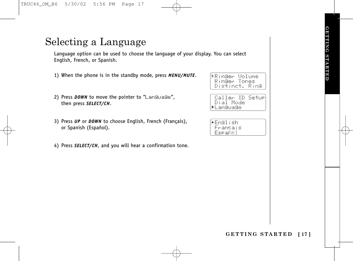 GETTING STARTED [ 17 ]GETTING STARTEDLanguage option can be used to choose the language of your display. You can selectEnglish, French, or Spanish.1) When the phone is in the standby mode, press MENU/MUTE.2) Press DOWN to move the pointer to “Language“, then press SELECT/CH.3) Press UP or DOWN to choose English, French (Français), or Spanish (Español).4) Press SELECT/CH, and you will hear a confirmation tone.Selecting a LanguageTRUC46_OM_B6  5/30/02  5:56 PM  Page 17