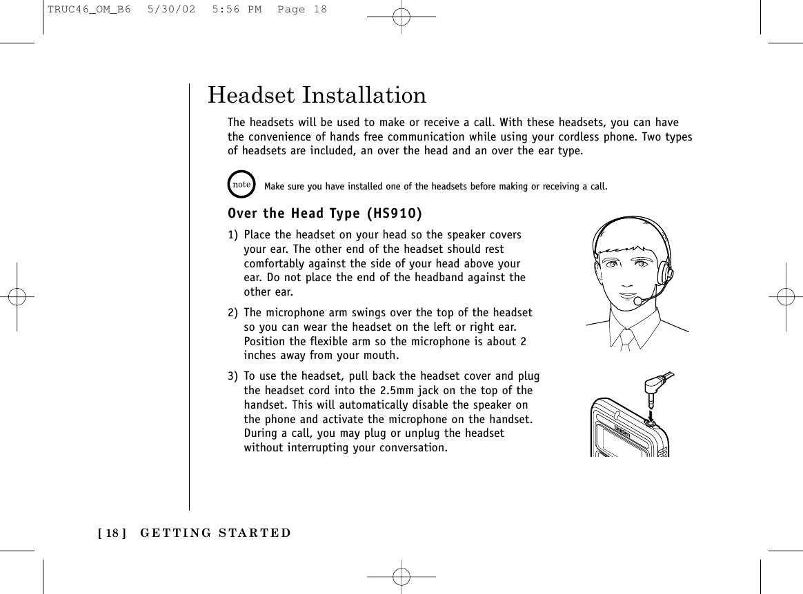 GETTING STARTED[ 18 ]The headsets will be used to make or receive a call. With these headsets, you can havethe convenience of hands free communication while using your cordless phone. Two typesof headsets are included, an over the head and an over the ear type.Headset InstallationMake sure you have installed one of the headsets before making or receiving a call. Over the Head Type (HS910) 1) Place the headset on your head so the speaker coversyour ear. The other end of the headset should restcomfortably against the side of your head above yourear. Do not place the end of the headband against theother ear.2) The microphone arm swings over the top of the headsetso you can wear the headset on the left or right ear.Position the flexible arm so the microphone is about 2inches away from your mouth.3) To use the headset, pull back the headset cover and plugthe headset cord into the 2.5mm jack on the top of thehandset. This will automatically disable the speaker onthe phone and activate the microphone on the handset.During a call, you may plug or unplug the headsetwithout interrupting your conversation.TRUC46_OM_B6  5/30/02  5:56 PM  Page 18