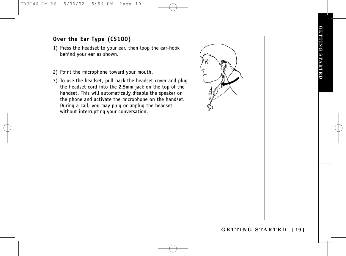 GETTING STARTED [ 19 ]Over the Ear Type (CS100)1) Press the headset to your ear, then loop the ear-hookbehind your ear as shown.2) Point the microphone toward your mouth.3) To use the headset, pull back the headset cover and plugthe headset cord into the 2.5mm jack on the top of thehandset. This will automatically disable the speaker onthe phone and activate the microphone on the handset.During a call, you may plug or unplug the headsetwithout interrupting your conversation.GETTING STARTEDTRUC46_OM_B6  5/30/02  5:56 PM  Page 19