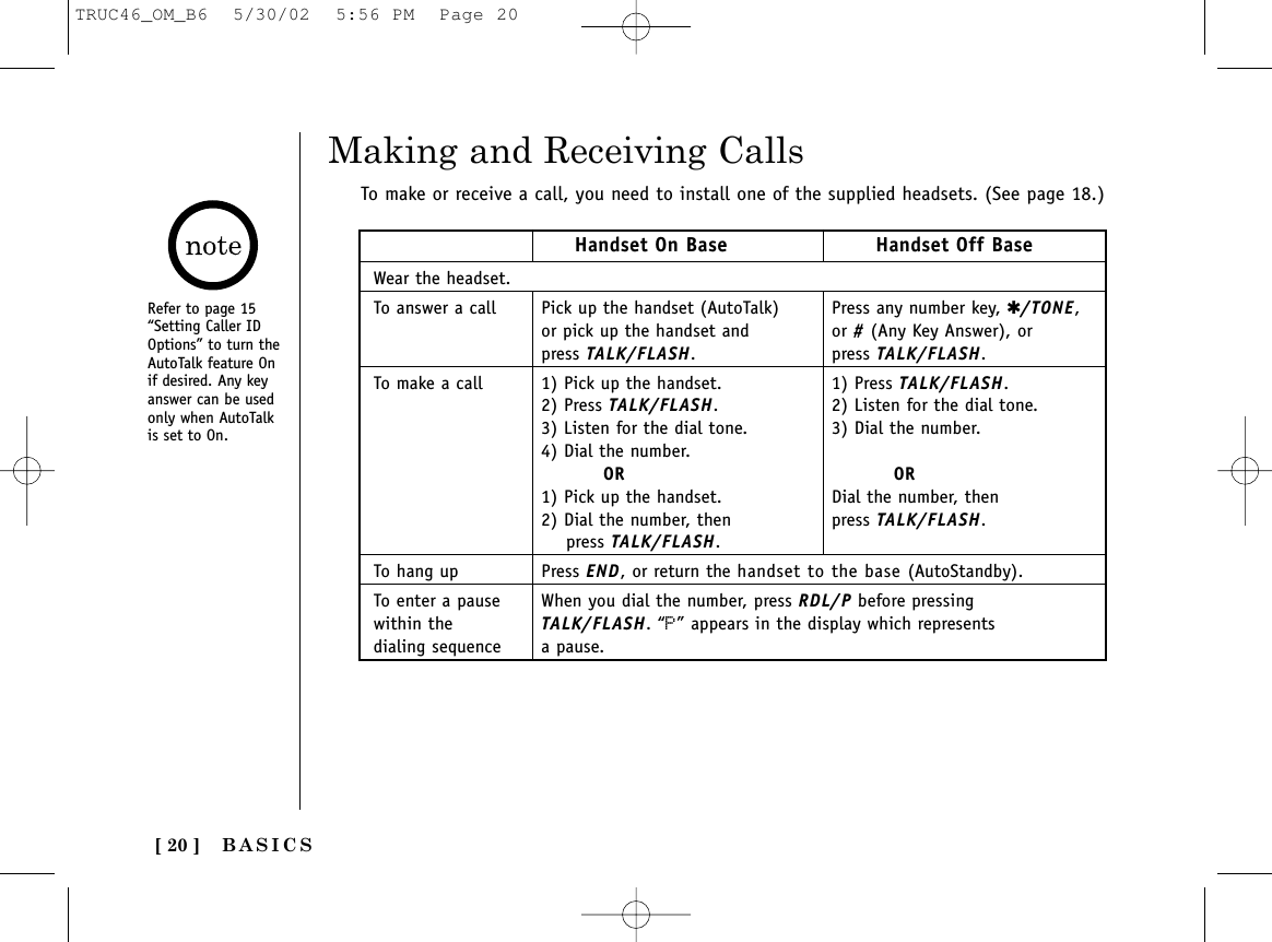 BASICS[ 20 ]Making and Receiving CallsTo make or receive a call, you need to install one of the supplied headsets. (See page 18.)Refer to page 15“Setting Caller IDOptions” to turn theAutoTalk feature Onif desired. Any keyanswer can be usedonly when AutoTalkis set to On.Handset On Base Handset Off BaseWear the headset.To answer a call Pick up the handset (AutoTalk) Press any number key, ✱/TONE,or pick up the handset and  or #(Any Key Answer), orpress TALK/FLASH. press TALK/FLASH.To make a call 1) Pick up the handset. 1) Press TALK/FLASH.2) Press TALK/FLASH.  2) Listen for the dial tone.3) Listen for the dial tone.  3) Dial the number.4) Dial the number. OR OR1) Pick up the handset.  Dial the number, then2) Dial the number, then  press TALK/FLASH.press TALK/FLASH.To hang up Press END, or return the handset to the base (AutoStandby).To enter a pause  When you dial the number, press RDL/P before pressingwithin the  TALK/FLASH. “P” appears in the display which represents dialing sequence  a pause.TRUC46_OM_B6  5/30/02  5:56 PM  Page 20