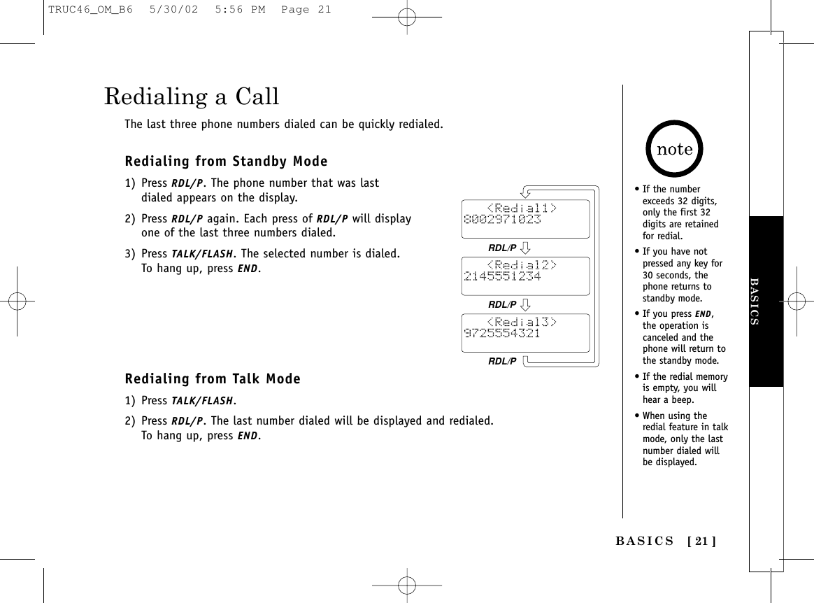 BASICS [ 21 ]BASICSRedialing a CallThe last three phone numbers dialed can be quickly redialed.Redialing from Standby Mode1) Press RDL/P. The phone number that was lastdialed appears on the display.2) Press RDL/P again. Each press of RDL/P will displayone of the last three numbers dialed.3) Press TALK/FLASH. The selected number is dialed.To hang up, press END. Redialing from Talk Mode1) Press TALK/FLASH. 2) Press RDL/P. The last number dialed will be displayed and redialed. To hang up, press END.• If the numberexceeds 32 digits,only the first 32digits are retainedfor redial.• If you have not pressed any key for30 seconds, thephone returns to standby mode.• If you press END, the operation iscanceled and thephone will return tothe standby mode.• If the redial memoryis empty, you willhear a beep.• When using theredial feature in talkmode, only the lastnumber dialed willbe displayed.RDL/PRDL/PRDL/PTRUC46_OM_B6  5/30/02  5:56 PM  Page 21