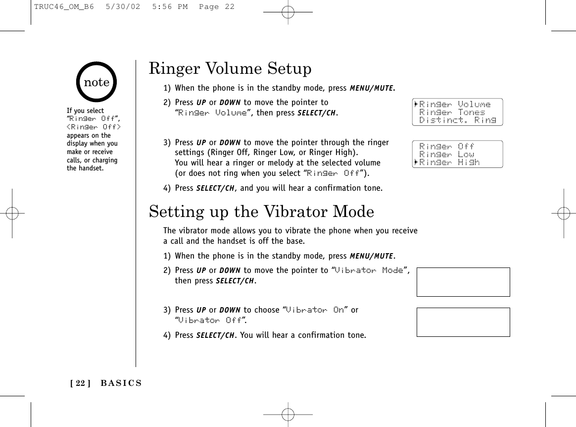 [ 22 ]1) When the phone is in the standby mode, press MENU/MUTE.2) Press UP or DOWN to move the pointer to “Ringer Volume”, then press SELECT/CH.3) Press UP or DOWN to move the pointer through the ringersettings (Ringer Off, Ringer Low, or Ringer High). You will hear a ringer or melody at the selected volume(or does not ring when you select “Ringer Off”).4) Press SELECT/CH, and you will hear a confirmation tone.If you select“Ringer Off”,&lt;Ringer Off&gt;appears on thedisplay when youmake or receivecalls, or chargingthe handset.Ringer Volume SetupThe vibrator mode allows you to vibrate the phone when you receivea call and the handset is off the base. 1) When the phone is in the standby mode, press MENU/MUTE.2) Press UP or DOWN to move the pointer to “Vibrator Mode”,then press SELECT/CH.3) Press UP or DOWN to choose “Vibrator On” or“Vibrator Off”.4) Press SELECT/CH. You will hear a confirmation tone. Setting up the Vibrator ModeBASICSTRUC46_OM_B6  5/30/02  5:56 PM  Page 22