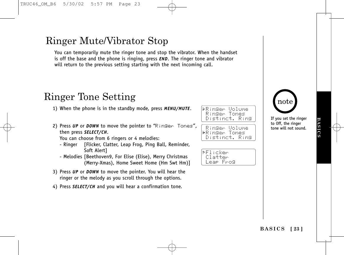 [ 23 ]If you set the ringerto Off, the ringertone will not sound.You can temporarily mute the ringer tone and stop the vibrator. When the handsetis off the base and the phone is ringing, press END. The ringer tone and vibratorwill return to the previous setting starting with the next incoming call.Ringer Mute/Vibrator Stop1) When the phone is in the standby mode, press MENU/MUTE.2) Press UP or DOWN to move the pointer to “Ringer Tones”,then press SELECT/CH. You can choose from 6 ringers or 4 melodies:- Ringer [Flicker, Clatter, Leap Frog, Ping Ball, Reminder, Soft Alert]- Melodies [Beethoven9, For Elise (Elise), Merry Christmas (Merry-Xmas), Home Sweet Home (Hm Swt Hm)]3) Press UP or DOWN to move the pointer. You will hear theringer or the melody as you scroll through the options.4) Press SELECT/CH and you will hear a confirmation tone.Ringer Tone SettingBASICSBASICSTRUC46_OM_B6  5/30/02  5:57 PM  Page 23