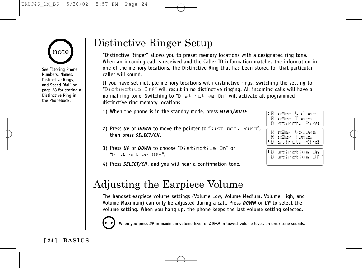 [ 24 ]“Distinctive Ringer” allows you to preset memory locations with a designated ring tone.When an incoming call is received and the Caller ID information matches the information inone of the memory locations, the Distinctive Ring that has been stored for that particularcaller will sound.If you have set multiple memory locations with distinctive rings, switching the setting to“Distinctive Off” will result in no distinctive ringing. All incoming calls will have anormal ring tone. Switching to “Distinctive On” will activate all programmeddistinctive ring memory locations.1) When the phone is in the standby mode, press MENU/MUTE.2) Press UP or DOWN to move the pointer to “Distinct. Ring”, then press SELECT/CH.3) Press UP or DOWN to choose “Distinctive On” or “Distinctive Off”.4) Press SELECT/CH, and you will hear a confirmation tone.Distinctive Ringer SetupSee ”Storing PhoneNumbers, Names.Distinctive Rings,and Speed Dial” onpage 28 for storing aDistinctive Ring inthe Phonebook.Adjusting the Earpiece VolumeThe handset earpiece volume settings (Volume Low, Volume Medium, Volume High, andVolume Maximum) can only be adjusted during a call. Press DOWN or UP to select thevolume setting. When you hang up, the phone keeps the last volume setting selected.When you press UP in maximum volume level or DOWN in lowest volume level, an error tone sounds.BASICSTRUC46_OM_B6  5/30/02  5:57 PM  Page 24