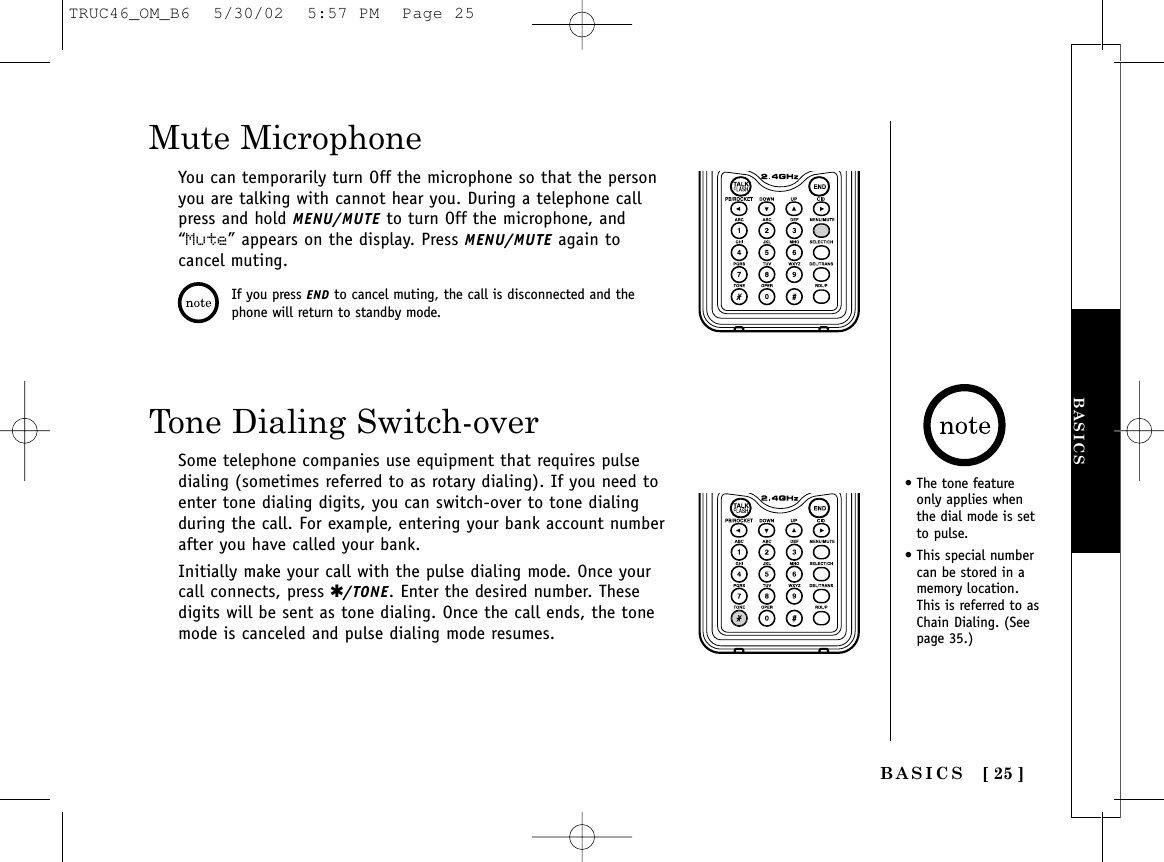 [ 25 ]Mute MicrophoneYou can temporarily turn Off the microphone so that the personyou are talking with cannot hear you. During a telephone callpress and hold MENU/MUTE to turn Off the microphone, and“Mute” appears on the display. Press MENU/MUTE again tocancel muting.Tone Dialing Switch-overSome telephone companies use equipment that requires pulsedialing (sometimes referred to as rotary dialing). If you need toenter tone dialing digits, you can switch-over to tone dialingduring the call. For example, entering your bank account numberafter you have called your bank.Initially make your call with the pulse dialing mode. Once yourcall connects, press ✱/TONE. Enter the desired number. Thesedigits will be sent as tone dialing. Once the call ends, the tonemode is canceled and pulse dialing mode resumes.If you press END to cancel muting, the call is disconnected and thephone will return to standby mode.• The tone featureonly applies whenthe dial mode is setto pulse.• This special numbercan be stored in amemory location.This is referred to asChain Dialing. (Seepage 35.)BASICSBASICSTRUC46_OM_B6  5/30/02  5:57 PM  Page 25